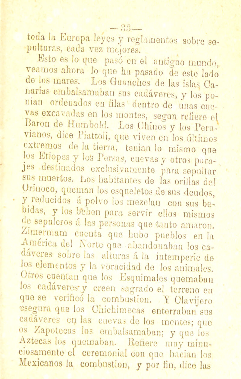 toda la Europa leyes y reglamentos sobre se- pulturas, cada, vez mejores. E;úo es lo cpie pasó en el antiguo mundo, veamos ahora lo que ha pasado do este lado de los mares. Los Guanches de las islas Ca- narias embalsamaban sus cadáveres, y los po- nían ordenados en filas dentro de unas cue- vas excavadas en los montes, según refiere el Laron de Humbold. Los Chinos y los Perú-' víanos, dice Piattoli, que viven en los últimos ex tiernos de la tierra, tenían lo mismo que jos Etiopes y los Persas, cuevas y otros para- jes destinados exclusivamente para sepultar sus muertos. Los habitantes de las orillas del Onnoco, queman los esqueletos de sus deudos, y ¡educidos a polvo los mezclan con sus be- bidas, y los bfeben para servir ellos mismos ee sepulcros á las personas que tanto amaron, /umermara cuenta que hubo pueblos en la America del Norte que abandonaban ¡os ca- ñaveres sobre las alturas á la intemperie do los elementos y la voracidad de los animales. Otros cuentan que los Esquimales quemaban los cadáveres*y creen sagrado el terreno en que se verificó la combustión. Y Clavijero asegura que los Chichimecas enterraban sus cadáveres en las cuevas do los montes; que os Zapotccas los embalsamaban; y que los Aztecas los quemaban. Peñere muy minu- ciosamente el ceremonial con que hacían los Mexicanos la combustión, y por íin, dice las