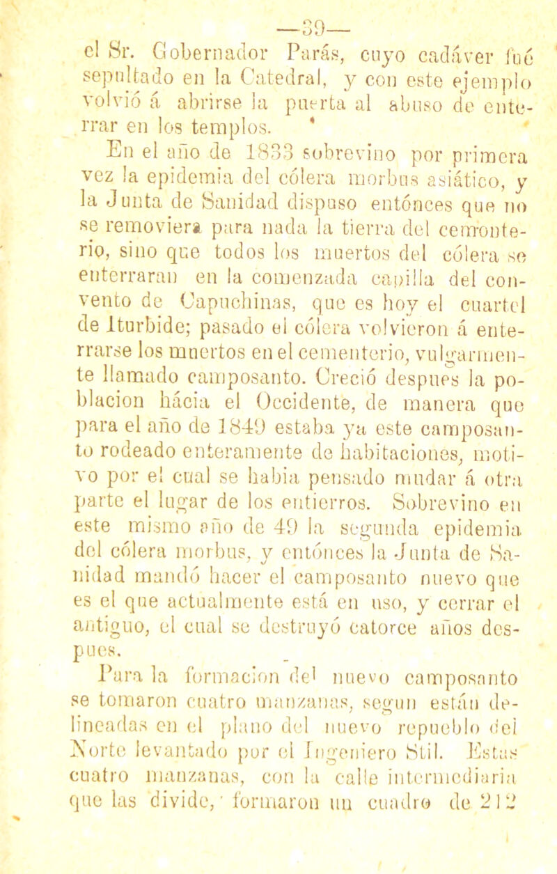 —39— el Sr. Gobernador Paras, cuyo cadáver fue sepultado en la Catedral, y con este ejemplo volvió á abrirse la puerta al abuso de ente- rrar en los templos. En el año de 1833 sobrevino por primera vez la epidemia del cólera morbos asiático, y la Junta de Sanidad dispuso entonces que no se removiera para nada la tierra del cemente- rio, sino que todos los muertos del cólera se enterraran en la comenzada capilla del con- vento de Capuchinas, que es hoy el cuartel de lturbide; pasado ei cólera volvieron á ente- rrarse los muertos ene! cementerio, vulgarmen- te llamado camposanto. Creció después la po- blación hacia el Occidente, de manera que para el año de 1849 estaba ya este camposan- to rodeado enteramente de habitaciones, moti- vo por el cual se había pensado mudar á otra parte el lugar de los entierros. Sobrevino en este mismo año de 49 la segunda epidemia del cólera morbus, y entonces la Junta de Sa- nidad mandó hacer el camposanto nuevo que es el que actualmente está en uso, y cerrar el antiguo, el cual se destruyó catorce años des- pués. Pura la formación del nuevo camposanto se tomaron cuatro manzanas, según están de- lineadas en el plano del nuevo repueblo del Norte levantado por el Ingeniero Stil. Estas cuatro manzanas, con la calle intermediaria que las divide,' formaron un cuadro de 213