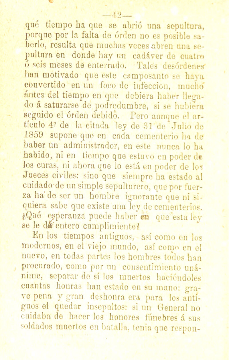 —42— qué tiempo ha que se abrió una sepultura, porque por la falta de orden no es posible sa- berlo, resulta que muchas veces abren una se- pultura en donde hay un cadáver de cuatro o seis meses de enterrado. Tales desórdenes' han motivado que este camposanto se haya convertido en un foco de infección, mucho» antes del tiempo en que debiera haber llega- do á saturarse de podredumbre, si se hubiera seguido el orden debido. Pero aunque el ar- tículo 4- de la citada ley de 31 de Julio de 1859 supone que en cada cementerio ha de haber un administrador, en este nunca lo ha habido, ni en tiempo que estuvo en poder de los curas, ni ahora que lo está en poder de los Jueces civiles: sino que siempre ha estado al cuidado de un simple sepulturero, que por tuer- za ha de ser un hombre ignorante que ni si- quiera sabe que existe una ley de cementerios. ¿Qué esperanza puede haber es que esta lev se Je cuentero cumplimiento? En los tiempos antiguos, así como en los modernos, en el viejo mundo, así como en el nuevo, en todas partes los hombres todos han procurado, como por un consentimiento uná- nime, separar de sí los muertos haciéndoles cuantas honras han estado en su inano: gra- ve pena y gran deshonra era para los anti- guos el quedar insepultos: si un General no cuidaba do hacer los honores fúnebres á sus soldados muertos en batalla, tenia que respon-