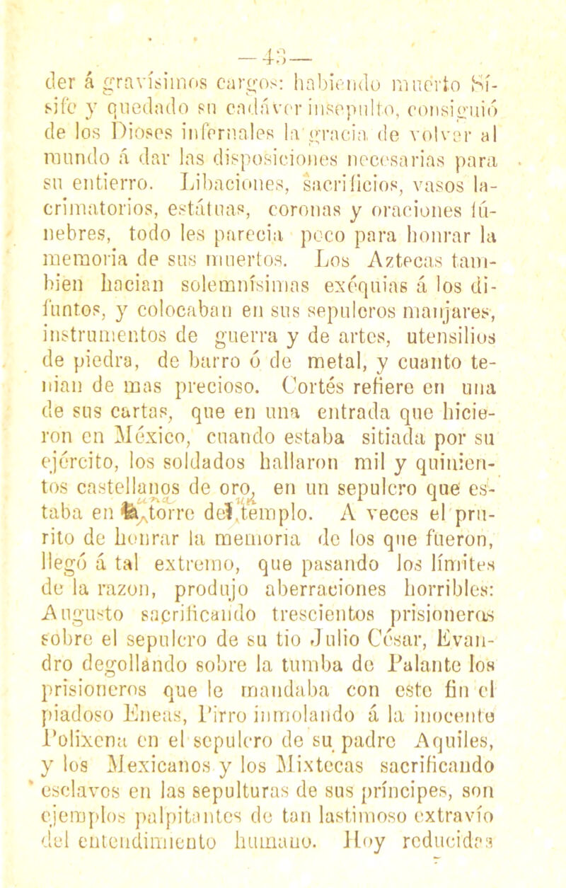 tler á gravísimos cargos: habiendo muerto Sí- si fo y quedado su cadáver insepulto, consiguió de los Dioses infernales la gracia, de volver al mundo á dar las disposiciones necesarias para su entierro. Libaciones, sacrificios, vasos la- crimatorios, estatuas, coronas y oraciones íú- nebres, todo les parecía peco para honrar la memoria de sus muertos. Los Aztecas tam- bién hacían solemnísimas exequias á los di- funtos, y colocaban en sus sepulcros manjares, instrumentos de guerra y de artes, utensilios de piedra, de barro 6 de metal, y cuanto te- man de mas precioso. Cortés refiere en una de sus cartas, que en una entrada que hicie- ron en México, cuando estaba sitiada por su ejército, los soldados hallaron mil y quinien- tos castellanos de oro, en un sepulcro que es- taba en fe torre deVtemplo. A veces el pru- rito de honrar la memoria de los que fueron, llegó á tal extremo, que pasando los límites de la razón, produjo aberraciones horribles: Augusto sacrificando trescientos prisioneras sobre el sepulcro de su tio Julio César, Evan- dro degollando sobre la tumba de Palante los prisioneros que le mandaba con este fin el piadoso Eneas, Pirro inmolando á la inocente Polixcna en el sepulcro de su padre Aquiles, y los Mexicanos y los Mixtéeos sacrificando ' esclavos en las sepulturas de sus príncipes, son ejemplos palpitantes de tan lastimoso extravío del entendimiento humano. Hoy reducidas