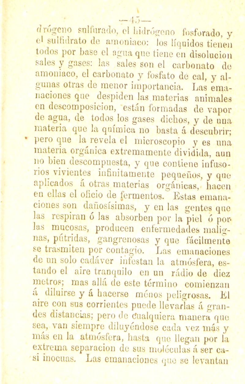 (1 rógeiio sulfurado, el hidrógeno fosforado, y el suifidrato de amoniaco: los líquidos tienen todos por base el agua que tiene en disolución sales y gases: las sales son el carbonato de amoniaco, el carbonato y fosfato de cal, y al- gunas otias de menor importancia. Las ema- naciones que despiden las.materias animales en descomposición, están formadas de vapor de agua, de todos los gases dichos, y de una materia que la química no basta á descubrir; pero que la revela el microscopio y es una maten a orgánica extremamente dividida, aun no bien descompuesta, y que contiene infusó- nos vivientes infinitamente pequeños, y que aplicados a otras materias orgánicas,- hacen en ellas el oficio de fermentos. Estas emana- ciones son dañosísimas, y en las gentes que las respiran ó las absorben por la piel ó por* las mucosas, producen enfermedades malig- nas, pútridas, gangrenosas y que fácilmente se trasmiten por contagio. Las emanaciones de un solo cadáver infestan la atmósfera, es- tando el aire tranquilo en un radio de diez metros; mas alia de este termino comienzan a. diluirse y á hacerse menos peligrosas. El aire con sus corrientes puede llevarlas á gran- des distancias; pero de Cualquiera manera que sea, van siempre diluyéndose cada vez más y más en la atmósfera, hasta que llegan por la extrema separación de sus moléculas á ser ca- si inocuas. Las emanaciones que se levantan