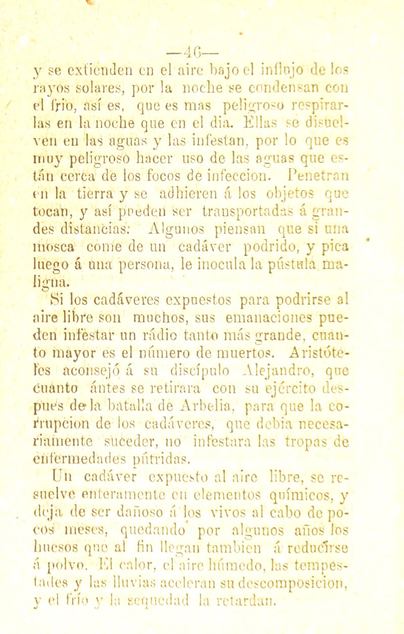 —40— y se extienden en el aire bajo el inílnjo de los rayos solares, por la noche se condensan con el íffo, así es, que es mas peligroso respirar- las en la noche que en el dia. Ellas se disuel- ven en las aguas y las infestan, por lo que es muy peligroso hacer uso de las aguas que es- tán cerca de los focos de infección. Penetran en la tierra y se adhieren á los objetos que tocan, y así pueden ser transportadas á gran- des distancias: Algunos piensan que si una mosca come de un cadáver podrido, y pica luego á una persona, le inocula la pústula ma- ligna. Si los cadáveres expuestos para podrirse al aire libre son muchos, sus emanaciones pue- den infestar un radio tanto más grande, cuan- to mayor es el número de muertos. Aristóte- les aconsejó á su discípulo Alejandro, que cuanto antes se retirara con su ejercito des- pués déla batalla de Arbelia, para que la co- rrupción de los cadáveres, que debia necesa- riamente suceder, no infestara las tropas de enfermedades pútridas. Un cadáver expuesto al aire libre, se re- suelve enteramente cu elementos químicos, y deja de ser dañoso ú los vivos al cabo de po- cos meses, quedando por algunos años los huesos que al fin llegan también á reducirse á polvo. El calor, el aire húmedo, las tempes- tades y las lluvias aceleran su descomposición, y el frío y la sequedad la retardan.