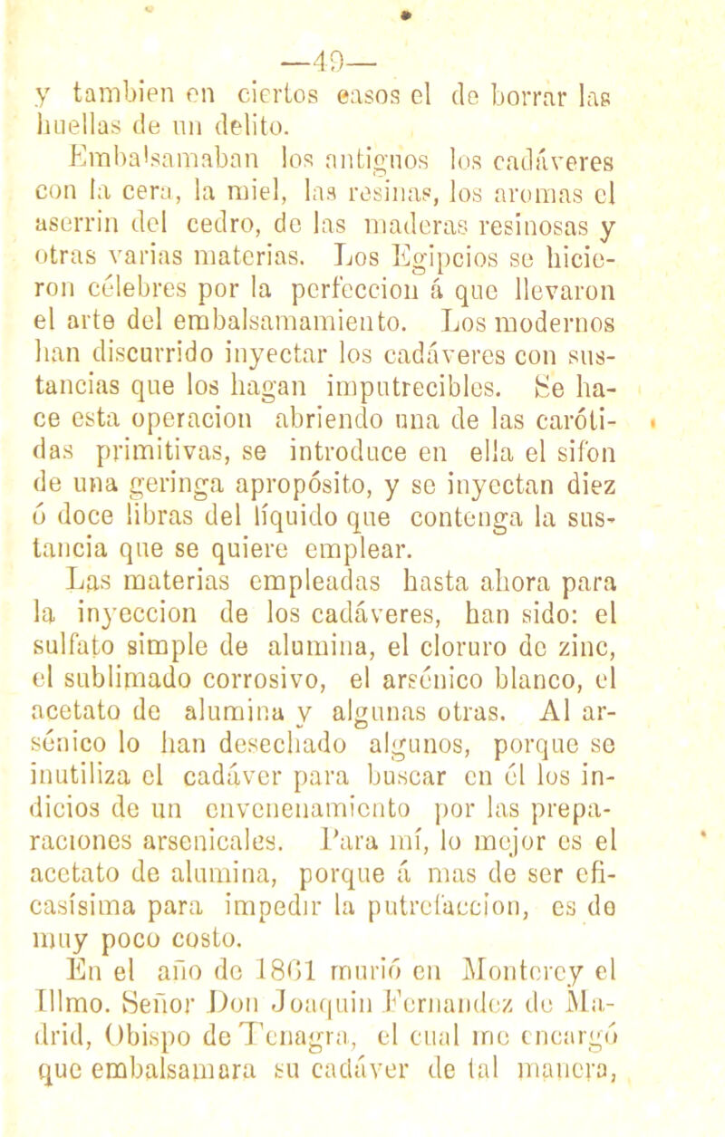 —49— y también en ciertos easos el de borrar las huellas de un delito. Embalsamaban los antiguos los cadáveres con la cera, la miel, las resinas, los aromas el aserrín del cedro, de las maderas resinosas y otras varias materias. Los Egipcios se hicie- ron célebres por la perfección á que llevaron el arte del embalsamamiento. Los modernos han discurrido inyectar los cadáveres con sus- tancias que los hagan imputrecibles. He ha- ce esta operación abriendo una de las caróti- das primitivas, se introduce en ella el sifón de una geringa apropósito, y se inyectan diez ó doce libras del líquido que contenga la sus- tancia que se quiere emplear. Las materias empleadas hasta ahora para la inyección de los cadáveres, han sido: el sulfato simple de alumina, el cloruro de zinc, el sublimado corrosivo, el arsénico blanco, el acetato de alumina y algunas otras. Al ar- sénico lo han desechado algunos, porque se inutiliza el cadáver para buscar en él los in- dicios de un envenenamiento por las prepa- raciones arsenicales. Para mí, lo mejor es el acetato de alumina, porque á mas de ser efi- casísima para impedir la putrefacción, es do muy poco costo. En el año de 1801 murió en Montcrey el Illmo. Señor Don Joaquín Fernandez de Ma- drid, Obispo deTenagra, el cual me encargó que embalsamara su cadáver de tal manera,