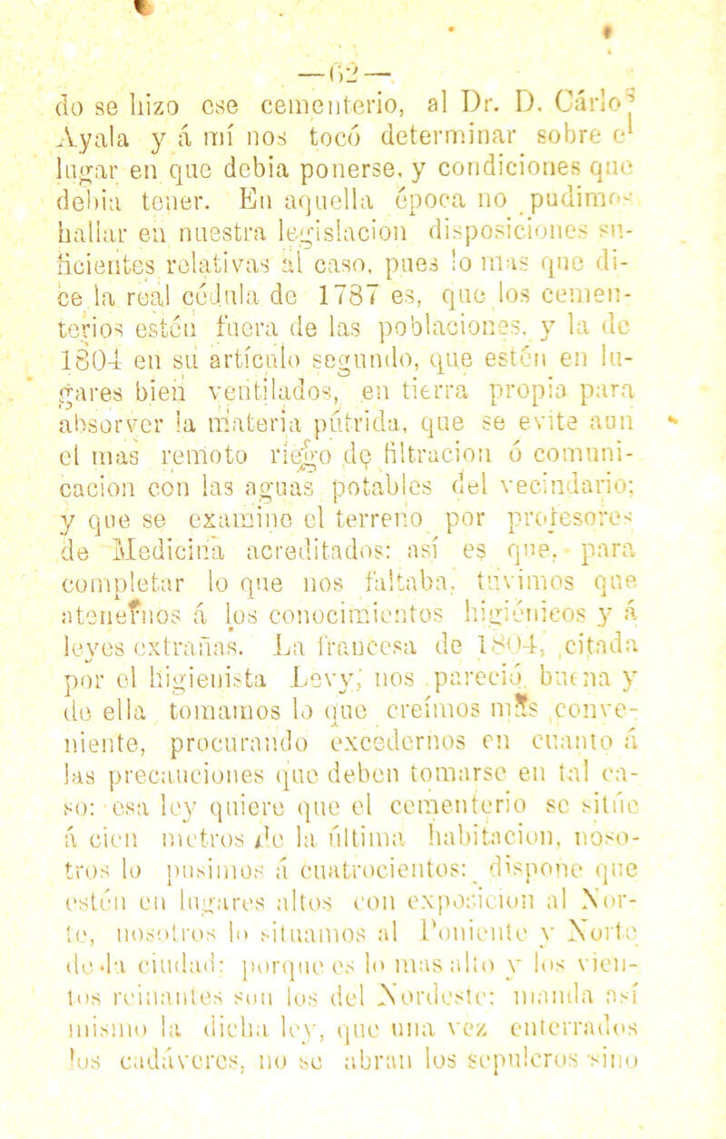 Ayala y á mí nos tocó determinar sobre e‘ lugar en que debía ponerse, y condiciones que debía tener. En aquella época no pudimos hallar en nuestra legislación disposiciones su- ficientes relativas al caso, pues ¡o nías que di- ce la real cédula de 1787 es, que los cemen- terios estén fuera de las poblaciones, y la de 1801 en su artículo segundo, que estén en lu- gares bien ventilados, en tierra propia para absorver la materia pútrida, que se evite aun el mas remoto riego dq filtración 6 comuni- cación con las aguas potables del vecindario: y que se examine el terreno por profesores de Medicina acreditados: así es que. para completar lo que nos faltaba, tuvimos que atenernos á los conocimientos higiénicos y á leyes extrañas. La francesa de 1801, ,citada por el higienista Levy,' nos pareció buena y de ella tomamos lo que creimos m?s conve- niente, procurando excedernos en cuanto á las precauciones que deben tomarse en tal ca- so: esa ley quiere que el cementerio se situé á cien metros do la última habitación, noso- tros lo pusimos a cuatrocientos: dispone que estén en lugares altos con exposición al Nor- te, nosotros lo situamos al Poniente y Norte doda ciudad; porque es lo mas alto y los vien- tos reinantes suu los del Nordeste: manda así mismo la dicha ley, que una vez enterrados ios cadáveres, no se abran los sepulcros -sino