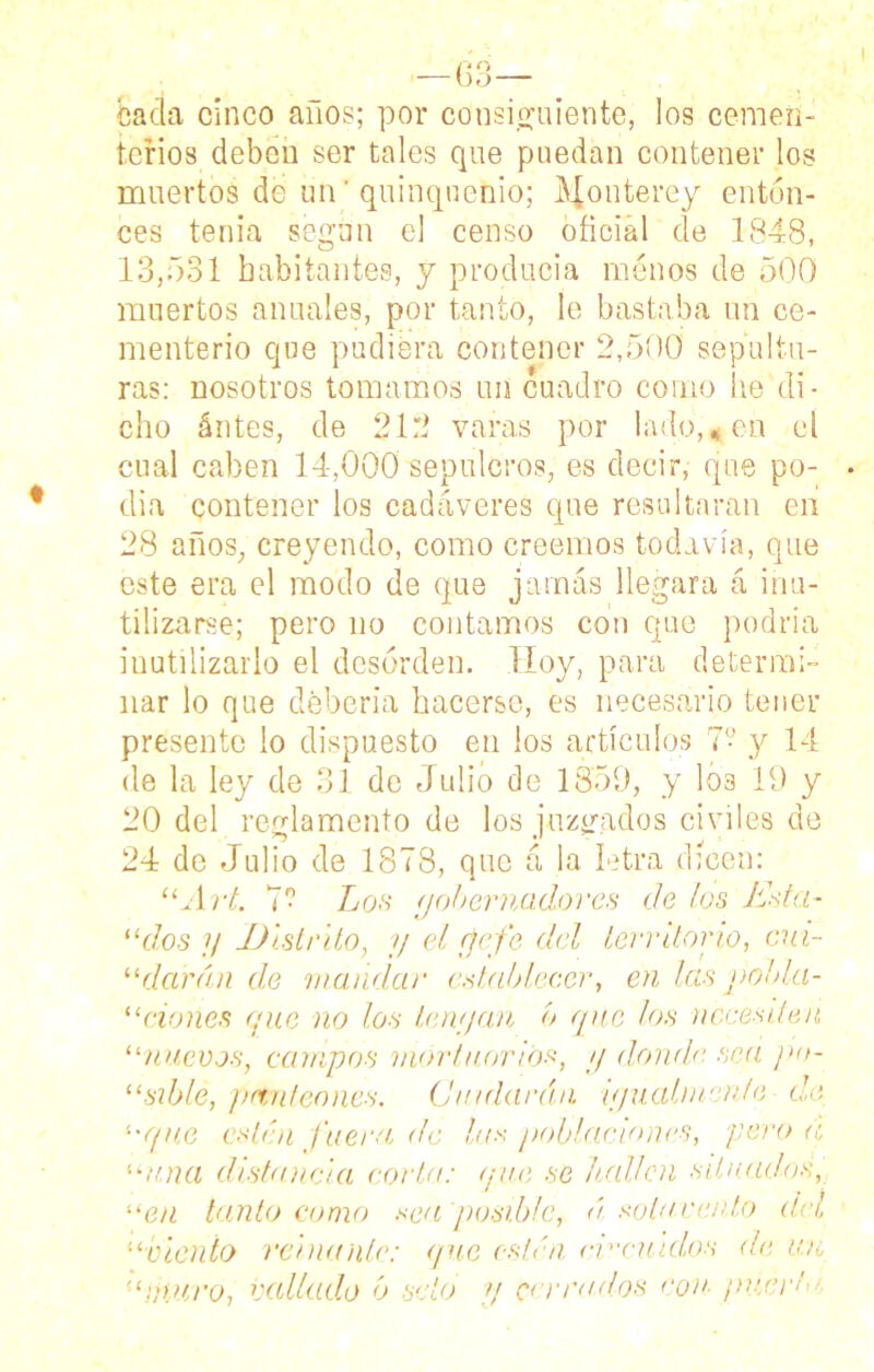 I -6° o- bacía cinco años; por consiguiente, los cemen- terios deben ser tales que puedan contener los muertos de un' quinquenio; Houterey enton- ces tenia según el censo oficial de 1848, 13,531 habitantes, y producía menos de 500 muertos anuales, por tanto, le bastaba un ce- menterio que pudiera contener 2,500 sepultu- ras: nosotros tomamos un cuadro como lie di- cho ántes, de 212 varas por lado,*en el cual caben 14,000 sepulcros, es decir, que po- día contener los cadáveres que resultaran en 28 años, creyendo, como creemos todavía, que este era el modo de que jamás llegara á inu- tilizarse; pero no contamos con que podría inutilizarlo el desorden. Hoy, para determi- nar lo que debería hacerse, es necesario tener presente lo dispuesto en los artículos 7? y 14 de la ley de 31 de Julio de 1859, y los 19 y 20 del reglamento de los juzgados civiles de 24 de Julio de 1878, que á la letra (ficen: uArt 7- Los yobernadores do los Esta- 11 dos y Distrito, y el (jefe cid territorio, Gui- ndarán de mandar establecer, en las pobla- “dones que no los tenyan o que los necesiten, “nuevos, campos mortuorios, y donde sea po- “sible, panteones. Cuidarán iyuabnen/e de '■'que estén fuera de las poblaciones, pero a 'ama distancia corta: que se bailen situados, “en tanto como sea posible, á sota rento del “viento reinante: que estén ev'cuidos de u.n “muro, vallado ó seto y cerrados con■ ¡merlo,