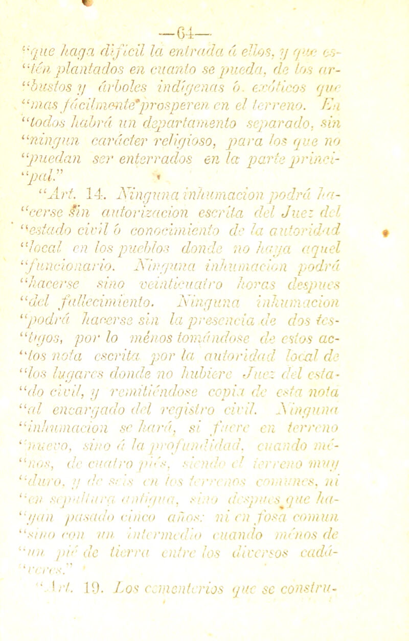 —64— “qae haga difícil la entrada á ellos, y ya: es- tica plantados en cuanto se 'pueda, de los ar- “bustos y árboles indígenas b. caóticos que “mas fácilmente*prosperen en el terreno. En “lodos habrá, un departamento separado. sin “ningún carácter religioso, para los que no “puedan ser enterrados en la parte prinei- “pal.” » “Art. 14. Ninguna inhumación podrá ha~ “cerse fin autorización escrita del Juez del í(estado civil b conocimiento de la autoridad “local en los pueblos donde no haga aquel “funcionario. Ninguna inhumación podrá “hacerse sino veinticuatro horas después “del fallecimiento. Ninguna inhumación “podrá hacerse sin la presencia de dos ics- “ tuyos, por lo menos tomándose de estos ac- “tos nota escrita por la autoridad local de “los lunares donde no hubiere Juez cid esta- •j “do civil, y remitiéndose copia de esta nota “al encargado del registro civil. Ninguna “inhumación se hará, si fuere en terreno “muevo, sino á la qirofundidad. cuando mé- “nos, de cuatro piés, siendo el terreno muy “duro, g de seis en los terrenos comunes, ni “en sepultura, antigua, sino después que ha~ “yon ¡msado cinco años: ni en fosa común “sino con un intermedio ruando rm'nos de “un ¡lié de tierra entre los diversos cadái- 1 reres.' ’ '■ \rL 19. Los ceméntanos que se consiru-