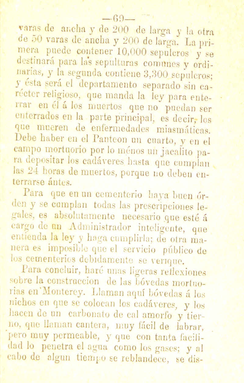 —G 9— ~ vnras de ancha y de 200 de larga y la otra de 50 varas de ancha y 200 de la rga. La pri- mera puede contener 10,000 sepulcros y se destinará para las sepulturas comunes y ordi- narias, y la segunda contiene 3,300 sepulcros; y esta será el departamento separado sin ca- réctcr religioso, que manda la ley para ente- rrar en él á los muertos que no puedan ser enterrados en la parte principal, es decir, los que mueren de enfermedades miasmáticas. Debe haber en el Panteón un cuarto, y en el campo mortuorio por lo menos un jacalito pa- ra depositar los cadáveres hasta que cumplan las 24 horas de muertos, porque no deben en- terrarse antes. Para que en un cementerio haya buen or- den y se cumplan todas las prescripciones le- gales, es absolutamente necesario que esté á cargo de un Administrador inteligente, que entienda la ley y haga cumplirla; de otra ma- nera es imposible que el servicio público de los cementerios debidamente se venque. i ai a conc¡uir, haré unas ligeras rellcxiones sobre la construcción de las bóvedas mortuo- rias en Monterey. Llaman aquí bóvedas á los nichos en que se colocan los cadáveres, y los hacen de un carbonato de cal amorfo y tier- no, que llaman cantera, muy fácil de labrar, pero muy permeable, y que con tanta facili- dad lo penetra el agua como los gases; y al cabo de algún tiempo se reblandece, se dis-