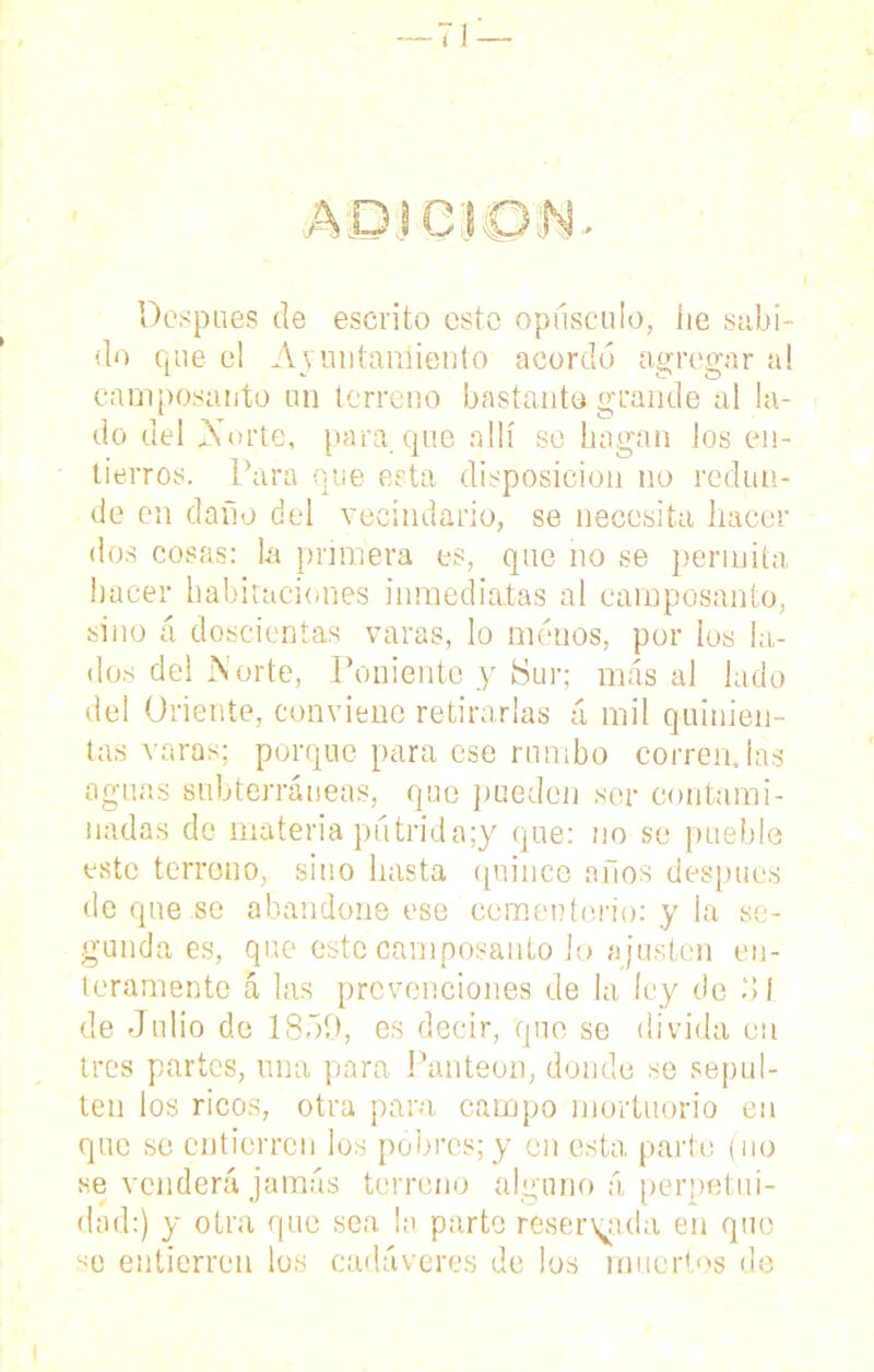 Después de escrito esto opúsculo, he subi- do que el Apuntamiento acordó agregar al camposanto un terreno bastante grande al la- do del Norte, para que allí se hagan los en- tierros. Para que esta disposición no redun- de en daño del vecindario, se necesita hacer dos cosas: la primera es, que no se permita hacer habitaciones inmediatas al camposanto, sino á doscientas varas, lo menos, por los la- dos del Norte, Poniente y ¡Sur; más al lado del Oriente, conviene retirarlas á mil quinien- tas varas; porque para ese rumbo corren.las aguas subterráneas, que pueden ser contami- nadas de materia pútrida;y que: no se pueble este terreno, sino hasta quince años después deqne.se abandone ese cementerio: y la se- gunda es, que este camposanto lo a justen en- teramente cá las prevenciones de la ley de Ó1 de Julio de 1859, es decir, que se divida en tres partes, una para Panteón, donde se sepul- ten los ricos, otra para campo mortuorio en que se cntícrrcn los pobres; y en esta parte (no se venderá jamás terreno alguno á perpetui- dad:) y otra que sea la parte reservada en que se entierreu los cadáveres de los muertos de