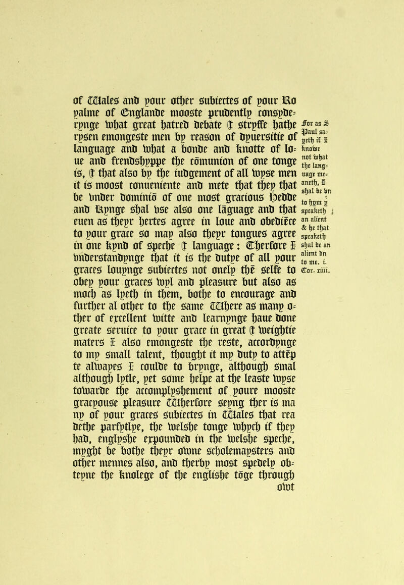 of î^aleö anil pmir otî)er 0ubíerteö of pour Eo palme of Cnglanlie mooöte pruöentlp conôpöe^ rpnge tuíiat great batreti tiebate î ötrpffe I;atî)e rpsen emongeste men bp reaöon of öpueröítíe of fcîj«5 language anO tol)at a bontie anO fenotte of lo= ue anö frenOôíipppe tbe còmuníon of one tonge íö, î tljat also bp íuligement of all topse men uast mt' it is moost conueniente anO mete tliat t^ep tl^at \ be Imber bominio of one most gracious l^eblie anb läpnge sljal bse also one lâguage anb ttat speaftEtJ) j euen as tljepr bertes agree in lone anb obebiêce to pour grace so map also tbepr tongues agree rpealeir in one bpnb of specie î language: Cberfbre $ sf)al be an bnberstanbpnge that it is tbe butpe of all pour graces loupnge subiectes not onelp tbë selft to Cor. IÍÍÜ. obep pour graces topi anb pleasure but also as mocb as Ipetb in them, botlje to encourage anb further al other to the same as manp 0= ther of excellent toitte anb leampnge haue bone greate seruice to pour grace in great J toeightie maters î also nnongeste the reste, accorbpnge to mp small talent, fiiought it mp butp to attëp te altoapes £ coulbe to brpnge, although smal altl)ough Iptle, pet some htlpe at the leaste tnpse totoarbe the accomplpshnnent of poure mooste gracpouse pleasure Cöíherfore sepng ther is ma np of pour graces subiectes in iOales that rea bethe parfptlpe, the loelshe tonge lohpch if thep hab, englpshe eppounbeb in the toelshe speche, mpgijt be bothe thepr olone scholemapsters anb other mennes also, anb therbp most spebelp ob- tepne the bnolege of the englishe toge through olot