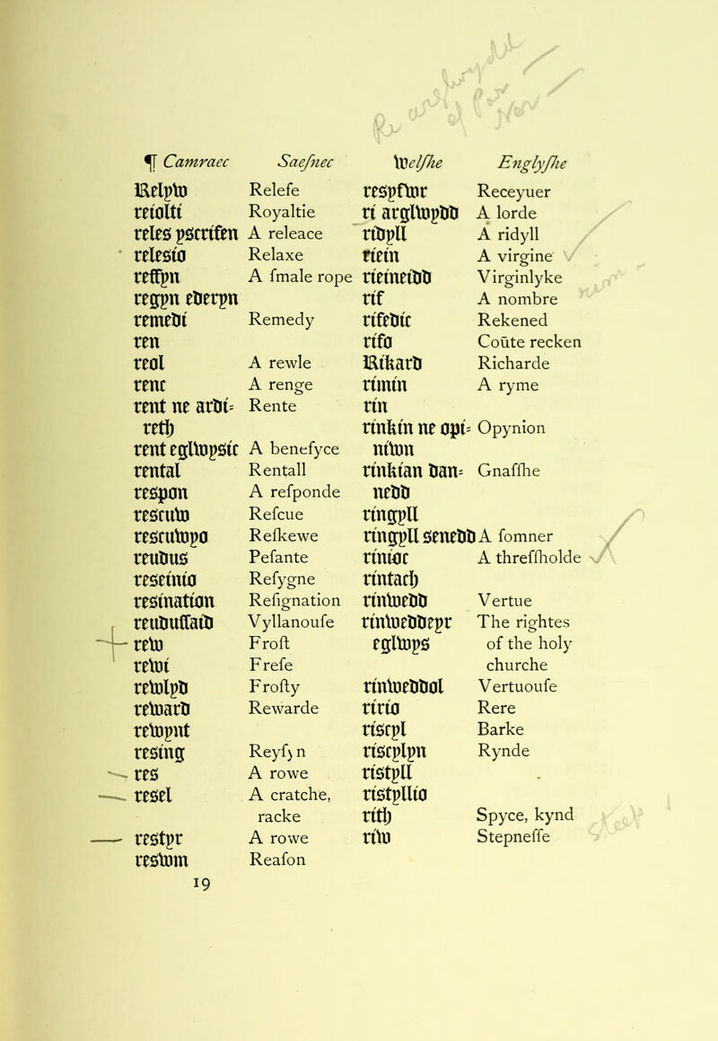 Eelplü Relefe reöpfìnr Receyuer reíoltí Royaltie ri argUnplili A lorde releö pÖCrtftn A rdeace rilipll Â ridyll releöío Relaxe fiein A virgine / reffpn A fmale rope ríeíneílili Virginlyke reffpn eöerpn rif A nombre remeüí Remedy rifelitc Rekened ren rifo Coùte recken nol A rewle Eikarlt Richarde rent A renge rimin A ryme rent ne aröí= Rente rin retl) rinfein ne opF Opynion rent egUnpfííC A benefyce nftnn rental Rentall rinfeian öan= Gnafihe reöpon A refponde neîiíi rescutD Refcue ríngípll resculDpo Reike we ríngpllöeneliliA fomner renliuö Pefante rínújr A threfiholde reseínío Refygne ríntacl) reöínatíon Refignation rintoeiiD Vertue renîmíraíli Vyllanoufe rínlneliliepr The rightes retu Frofl egltops of the holy relní Frefe churche relDlpíi Fro fly rínlneliDol Vertuoufe reloaríi Rewarde rírto Rere retopnt nsrpl Barke resíng Reyf) n ríöcplpn Rynde res A rowe rístpll - reöel A cratche, rí0tpllẃ racke rítlj Spyce, kynd reötpr A rowe rün Stepneffe reölDm Reafon 19