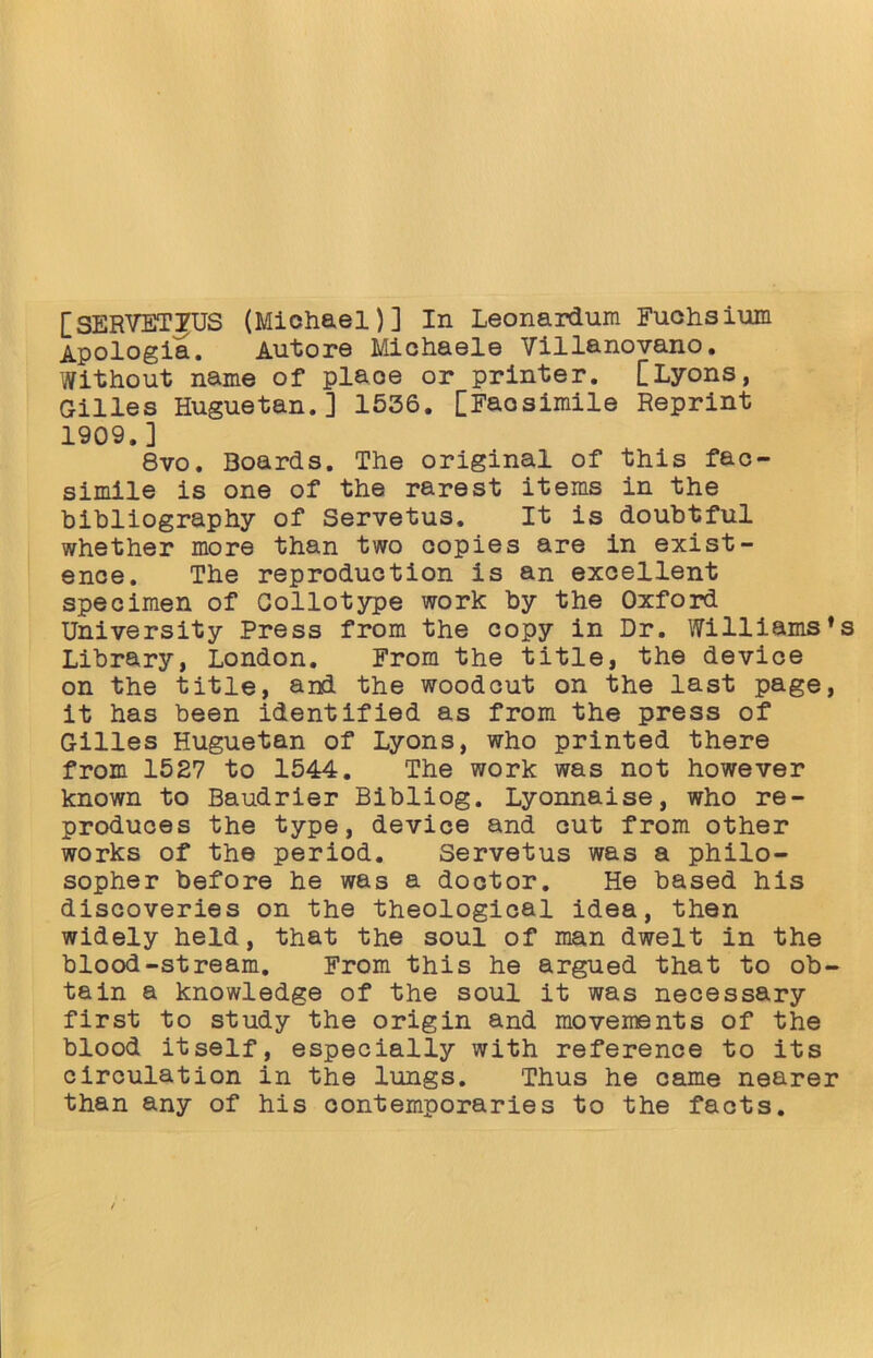 [SERVETIfUS (Miohael)] In Leonardum Fuchsium Apologia. Autore Michaele Villanovano. Without name of plaoe or printer. [Lyons, Gilles Huguetan.] 1536. [Faosimile Reprint 1909.] 8vo. Boards. The original of this fac- simile is one of the rarest items in the bibliography of Servetus. It is doubtful whether more than two oopies are in exist- ence. The reproduotion is an excellent specimen of Collotype work by the Oxford University Press from the copy in Dr. Williams *s Library, London. From the title, the device on the title, and the woodcut on the last page, it has been identified as from the press of Gilles Huguetan of Lyons, who printed there from 1527 to 1544. The work was not however known to Baudrier Bibliog. Lyonnaise, who re- produces the type, device and cut from other works of the period. Servetus was a philo- sopher before he was a doctor. He based his discoveries on the theological idea, then widely held, that the soul of man dwelt in the blood-stream. From this he argued that to ob- tain a knowledge of the soul it was necessary first to study the origin and movements of the blood itself, especially with reference to its circulation in the lungs. Thus he came nearer than any of his contemporaries to the facts.