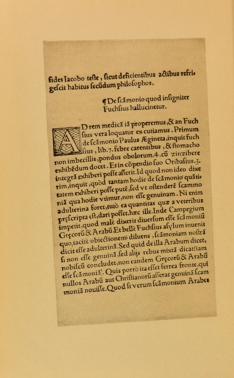 fides Tacobo tsfle i ficut deficientibus aflibus teftl. gefeit habitus fccudumphilolophos. ^De fcJmonio quod infigniter puchfius hallucinctur. ,Drem medica iS properemus,» an Fuch ifius vetaloquatut excutiamus.Pr^um IdefcSmonioPaulus gincta,inquit fu ch P c lib -7. febre carentibus ,8Cftomacho iliis pondus oboloTum.4.cu zmziberc jionimbeci »1P ptinC5pendiofuo Oribafius.3. exhibedum * ^ quodnonideo dixe integrS exb.bertp tantam Fodiende fcimonioquiti. Tim,inquit.qu° . fcdvt oftenderf fcammo tatem exhibe™ P P ^ genuinam. Ni cmm nii quahod.e v«mur,nonian qux avettribut adulterina ’ U“ffctUle.lnde Campeg.um prpfaiptaift>dat,P itdiuetfumeffe fcSmomu impetit,quod ma p,ncUiFuchfius afyluminuenit GrjeotuK A«*£ k dUllcns ,fcamoniam noftra quo, tacite oNeSt , id de illa Arabum dtcet, diciteireaduUer.na.Sedq fetJ dicatiiam f. non cfTe 8'™' dem GrpcoritS Arabu nobilcS con^e,’ottb ita elfet ferrea fronte,qu. elfe fca monti,. C^P j afferat genuina fcam