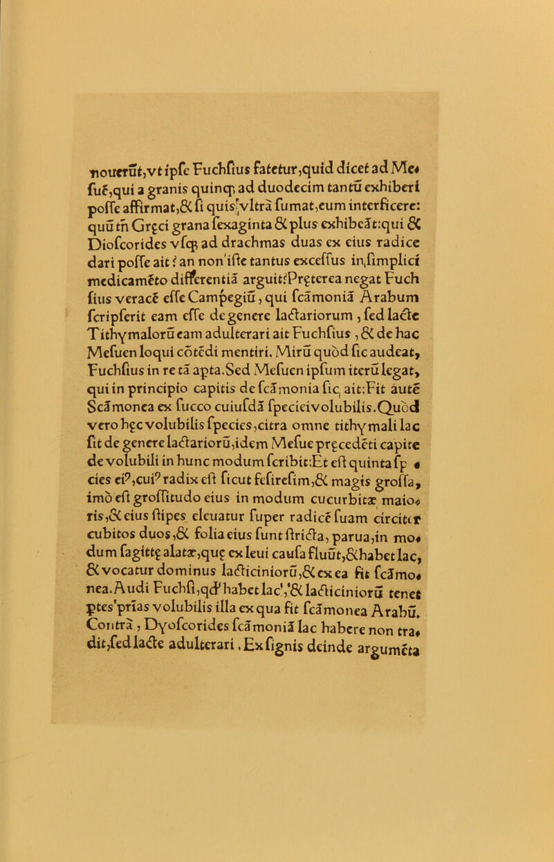 nouerut,vtipfe Fuchfius fatetur,quid dicet ad Me* fu5,qui a granis quinqp, ad duodecim tantu exhiberi pofie affirmat,& fi quisijvltra fumat,eum interficere: quutn Grpci grana fexagintadC plus exhibeJt:qui 6C Diofcorides vfcp ad drachmas duas ex eius radice dari poffe ait i an nonifte tantus exceffus in,fimplid medicam£to differentia arguitiPrptcrea negat Fuch fius verac£ effe Campegiu, qui fcamonia Arabum fcripferit eam effe de genere lanariorum , fed lacie Tithymaloru eam adulterari ait Fuchfius , & de hac Mefuen loqui cotcdi mentiri. Miru quod fic audeat, Fuchfius in re ta apta.Sed Mefuen ipfum iteru legat, qui in principio capitis de fcamonia fic, ait:Fit aute Scamonca ex fucco cuiufda fpecieivolubilis.Qubcl vero hpc volubilis fpecies,citra omne tithy mali lac fit de genere lanarior u,idem Mefue prpcedcti capite de volubili in hunc modum fcribiciEt eft quinta fp « cies eP,cuP radix eft ficut fefirefim,& magts groffa, imo eft groffitudo eius in modum cucurbitae maio* ris,&eiusftipes eleuatur fuper radicefuam circitir cubitos duos,& folia eius funtftrina,parua,in mo« dum fagittp alatae,qup ex leui caufa fluut,&habet lac, & vocatur dominus lanicinioru,6(cxea fit fcJrno# nea.Audi Fuchfi,qcP habet lac’,1'ftladicinioru tenet ptesprias volubilis illa ex qua fit fcamonea Arabu. Contra , Dyofcorides fcamoniJ lac habere non tra* dit,fedlane adulterari, Ex fignis deinde argumeta