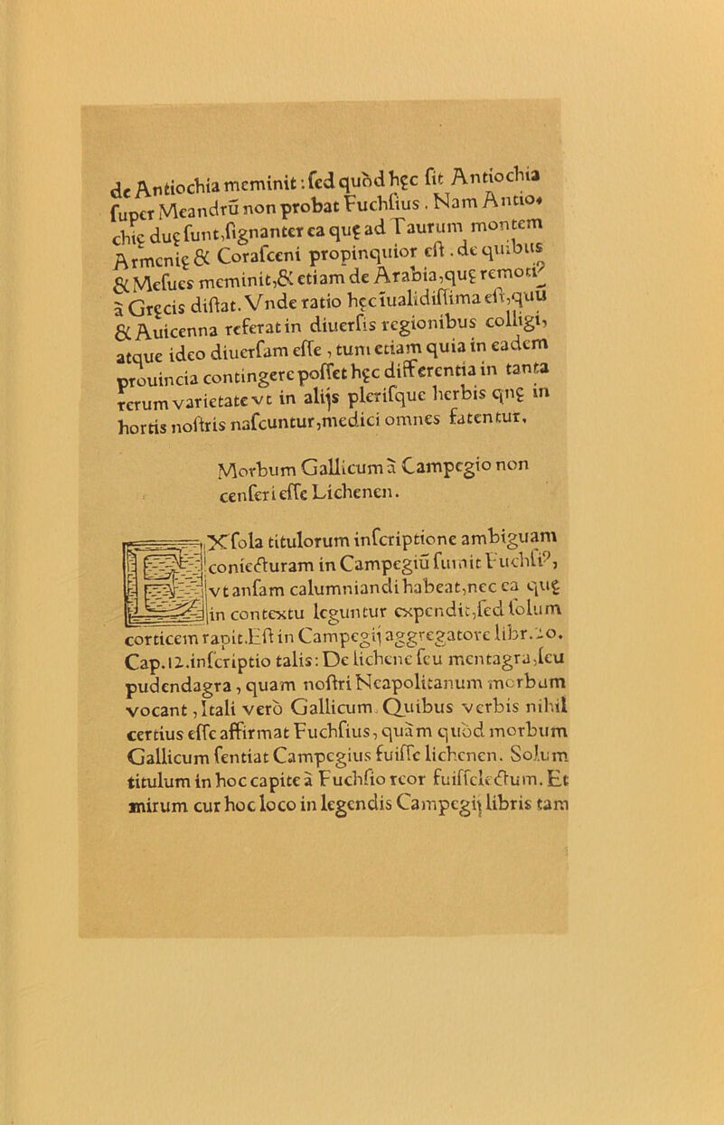 de Antiochia meminit: fed qubd h?c fit Antiochia fupct Meandru non probat Fuchlius. Nam A ntio« chic dug funt,ftgnantcr ca qu? ad Vaurum montem Armenie & Coraiceni propinquior cft.de quibus & Mefues meminit,& etiam de Arabia,qug remori^ a Grccis diftat. Vnde ratio heciualidiftimaeli,quu Auicenna referat in diuerfis regionibus colligi, atque ideo diuerfam effe , tum etiam quia in eadem prouincia contingere poffet h?c differentia in tanta rerum varietate vt in alijs plcrifque herbis qng m hortis noftris nafcuntur,medici omnes fatentur. Morbum Gallicum a Campcgio non cenfer i effe Lichcnen. Xfola titulorum inferiptione ambiguam conieifturam in Campegiu fumit Fuchli9, Ivtanfam calumniandi habeat,nec ca qug contextu leguntur expendit,fed loium corticem rapit.bft in Campegq aggregatove libr. :o, Cap.li.infcriptio talis: De lichene fcu mentagra,leu pudendagra, quam noftriNeapolitanum merbum vocant, Itali vero Gallicum Quibus verbis nihil certius effe affirmat Fuchfius, quam quod morbum Gallicum fentiatCampcgius fuiffc lichcnen. Solum titulum in hoc capite a Fuchfiorcor fuiffcleiftum.Et mirum cur hoc loco in legendis Campegij libris tam