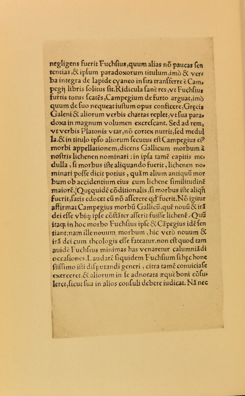 negltgens fuerit Fuchfius,quum alias no paucas fen tencias,&iplum paradoxorum titulum,imo & ver* ba integra de lapide cyaneo infira tranfferre e Cam* pcgq libris folitus fit.Ridiculafancres,vtFuchfiu* furtis totus fcatcs,Campegium de furto arguat,imo quum de fuo nequeat iudum opus conficere,Grgcis Galeni aliorum verbis chartas replet,vtfua para# dojta in magnum volumen excrefcant. Sed ad rem, vt verbis Platonis vtar,no cortex nutrit,fed medul la.&in titulo ipfo aliorum fecutus efl Campegius eP rnorbi appellationem,dicens Gallicum morbum a jioflris lichenen nominari ;inipfa tame capitis me* dulla , fi morbus ifte aliquando fuerit, lichenen no# minari poffe dicit potius , quam alium antiquu mor bumob accidentium eius cum lichene fimilitudinS maiore.-Qufquide coditionalis ,fi morbus ifte aliqn fuerit,fatis edocet eu no affercre qcffuerit.No igitur affirmat Campegius morbu Gallicu,que nouu &. iri dei ede vbjq ipfe coda ter aderit fuide lichene . Quu itaqp in hoc morbo Fuchiius ipfe &. Capegius ide fen tiant;nam ille nonum morbum ,hic vero nouum 8C iri dei cum theologis ede fateatur.non eft quod tam auidc Fuchfius minimas has venaretur calumniSdi occafioncs. Laudare fiquidem Vuchfium fihgchone fiidtmo iftidifputandi generi, citra tamcconuiciafe excrccret;& aliorum in fc adnotaca aequeboni cofu« lerct,ficut fua in alios confuli debere iudicat, N5 nec