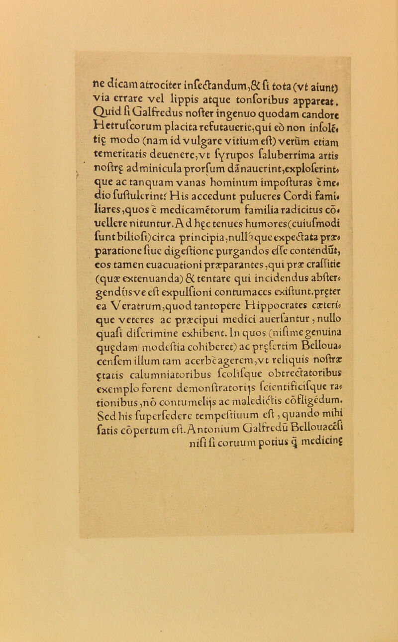 ne dicam atrociter infe&andum ,8C fi tota(vt aiunt) via errare vel lippis atque tonforibus appareat. Quid fi Galfredus nofter ingenuo quodam candore Hctrulcorum placita refutauerit,qui eo non infolc« tif modo (nam id vulgare vitium efi) verum etiam temeritatis deucnere,vt fyrupos faluberrima artis noftr£ adminicula prorfum danaucrint,exploferint* que ac tanquam vanas hominum impofturas tme< dio fuflulerint'' His accedunt pulueres Cordi fami« liares,quos c medicametorum familia radicitus co« uellcre nituntur. Ad h^c tenues humores(cuiufmodi funtbiliofi)circa principiamuiriqucexpeClataprae* paratione fiuc digeftione purgandos efTe contendut, cos tamen euacuattoni praeparantes,qui prae cralTitie (quae extenuanda) di tentare qui incidendus abfler« gendtisveclf expulfioni contumaces exiftunt.pr^ter ea Veratrum,quod tantopere Hippocrates caeteri* que veteres ac praecipui medici auertantur, nullo quafi diferimine exhibent. In quos (nifiinegenuina qugdam modeftia cohiberet) ac prgfcrtim Belloua* cenfem illum tam acerbcagcrcm,vt reliquis noftrae £ tatis calumniatoribus fcolifque obtrectatoribus exemplo forent demonftratorqs fcicntificifque ra* tionibus ,no contumelijs ac malediCtis cofiigedum. Scdliis fuperfedere tempefUuum eft , quando mihi fatis copertum eft.Antonium GalfreduBcllouaccfi nifi 11 coruum potius q medicinf