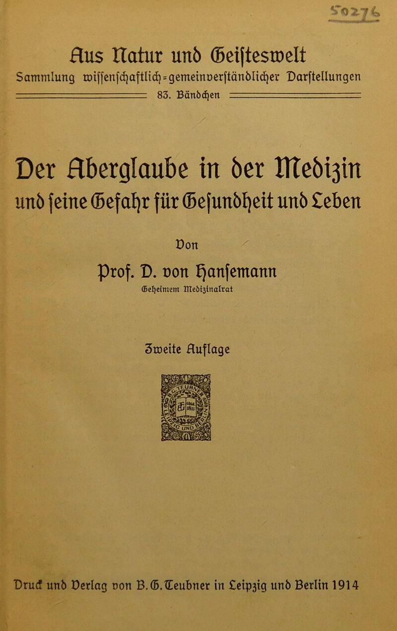 % Hus Xlatur uit5 (Beiftcsroelt Sammlung tDi[[cnfd)aftIid) = gememüerftän6Iid)er Darftcllungen '' ' 83. Bänödjen r Der Hberglaube in öer Htebi3in unö feine (Befaijr für ©efunb^eit unb £eben Don Prof. D. oon ^anfcmann ffiefjefmcm lUeöistnalrat 3rocitc Huflage Drucf unb Dcriag non B.®.tEcubncr in £eip3ig unb Berlin 1914