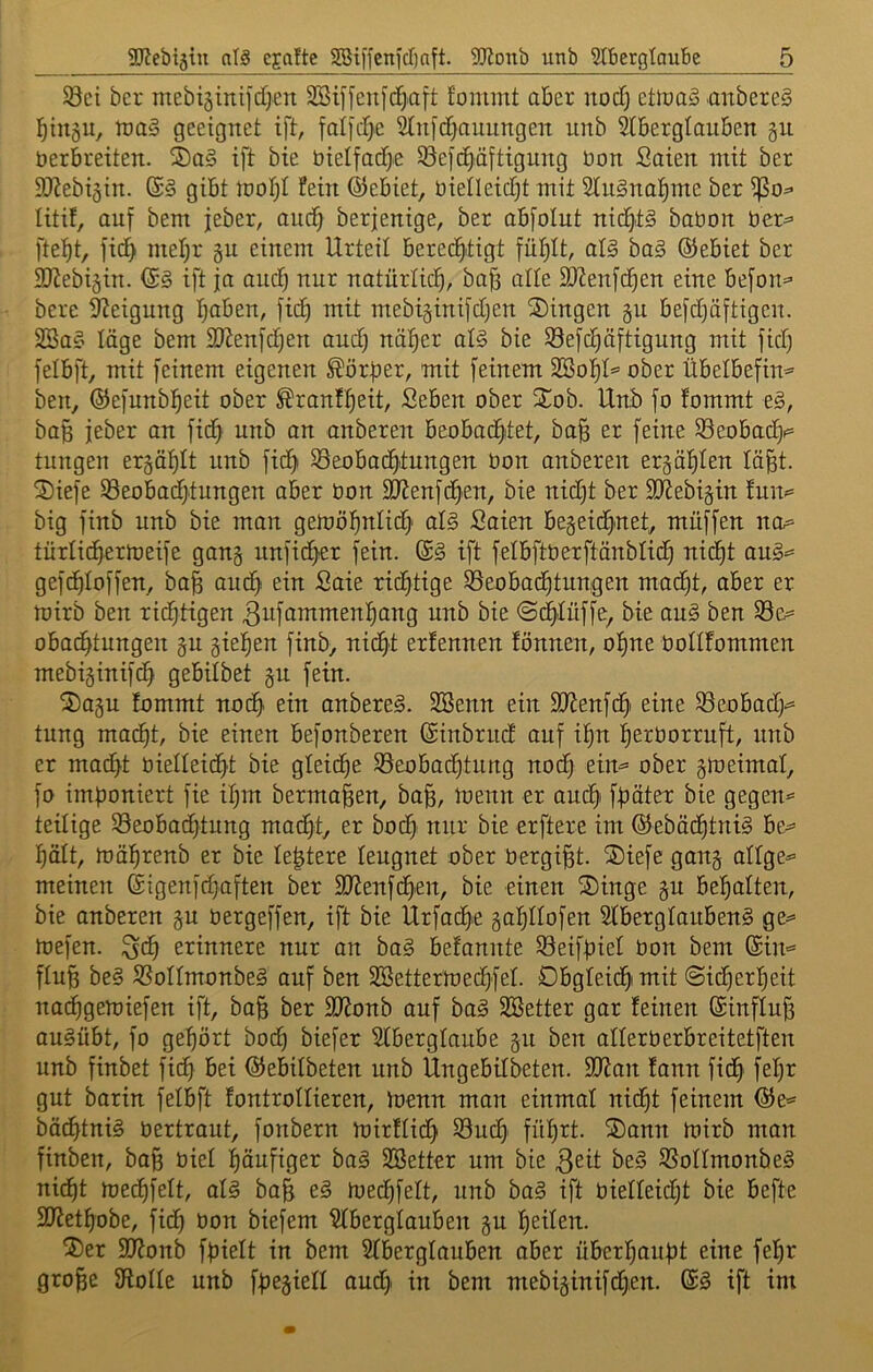 S3ei bcr mebisiniidjen SBiffenid^iatt fonimt aber nod) ctlDa^ aitbereS j^ingu, lt)0§ geeignet ift, foI]d>e 2(n[d)auiingeit unb 2(BergIanben §n üerbreiten. S)a§ ift bie btelfadje SBeje^äftigung üon Soien mit ber SJiebiäin. gibt iootjl fein ©ebiet, bieOeid^t mit SluSnal^me ber litit, auf bem jeber, anc^ berjenige, ber abfolut nichts babon ber^ fielet, fid> mel;r §n einem Urteil berechtigt fühlt, aU baä ©ebiet ber SJJebiäin. ©g ift ja and) nur natürlich, ba§ alte 9)?enfchen eine befon=- bere Neigung hoben, fich mit mebisinifdjen Gingen 5U befd)äftigen. Sßa§ läge bem 2Jienfd)en and) näher al§ bie S3efchäftigung mit fich felbft, mit feinem eigenen Korber, mit feinem ^oi)U ober Übelbefin^ ben, ©efunbheit ober ^ranfheit, Seben ober STob. Unib fo fommt e§, ba§ jeber an fic^h unb an anberen beobachtet, ba^ er feine ^eobad|i= tungen erzählt nnb fichi ^Beobachtungen bon anberen erzählen lä^t. ®iefe SSeobadjtungen aber bon fÖ^enfch'en, bie nid)t ber 9}Jebi§in fun^ big finb unb bie man gemöhnlich' ol§ Saien bezeichnet, müffen na= türlidhertoeife gang unficher fein. ift felbftberftänblich nicht aug^ gefchloffen, bah auch ^oie richtige 33eobachtungen macht, aber er mirb ben richtigen ^nfammenhang unb bie ©ch<Iüffe, bie aug ben S3e^= obachtungen gu giehen finb, nicht erfennen fönnen, ohne bollfommen mebiginifch gebilbet gn fein. S)agn fommt noch anbereg. 3Senn ein SJfenfch' eine SBeobadj^ tung macht, bie einen befonberen ©inbrnd auf ihn herborruft, nnb er macht biefleicht bie gleiche ^Beobachtung noch ein^^ ober gtoeimaf, fo imponiert fie ihm bermahen, bah, menn er auch' fpätex bie gegen^ teilige ^Beobadhtung macht, er hoch nur bie erftere im ©ebächtnig be^= hält, mährenb er bie le^tere leugnet ober bergiht. ®iefe gang alfge^ meinen Sigenfdjaften ber 9}fenfchen, bie einen ®inge gu behalten, bie anberen gu bergeffen, ift bie Urfache gahUofen Stbergfaubeng ge^ tbefen. ^ch erinnere nur an bag befannte Seifpiel bon bem ©in'* fluh beg JBoIfmonbeg auf ben SBettermechfef. Obgfeichimit ©icherheit nachgemiefen ift, bah ber SJfonb auf bag SBetter gar feinen ßinftuh augübt, fo gehört hoch biefer Aberglaube gn ben alferberbreitetften unb finbet fich ^öei ©ebifbeten nnb Ungebitbeten. 9}fan fann fich gut barin fefbft fontrolfieren, ioenn man einmal nid)t feinem ^e= bächtnig bertraut, fonbern mirffic^h S3uch führt. Söann n>irb man finben, bah öief häufiger bag SSetter um bie Qtit beg SSoUmonbeg nicht ujedhfeft, afg bah luechfelt, nnb bag ift bieffeicht bie befte SJiethobe, fich öon biefem Aberglauben gu tjeiten. ®er Sfionb fpielt in bem Aberglauben aber überhaupt eine fepr grohe ^Rofle unb fpegiefl aud> in bem mebiginifdjen. @g ift im