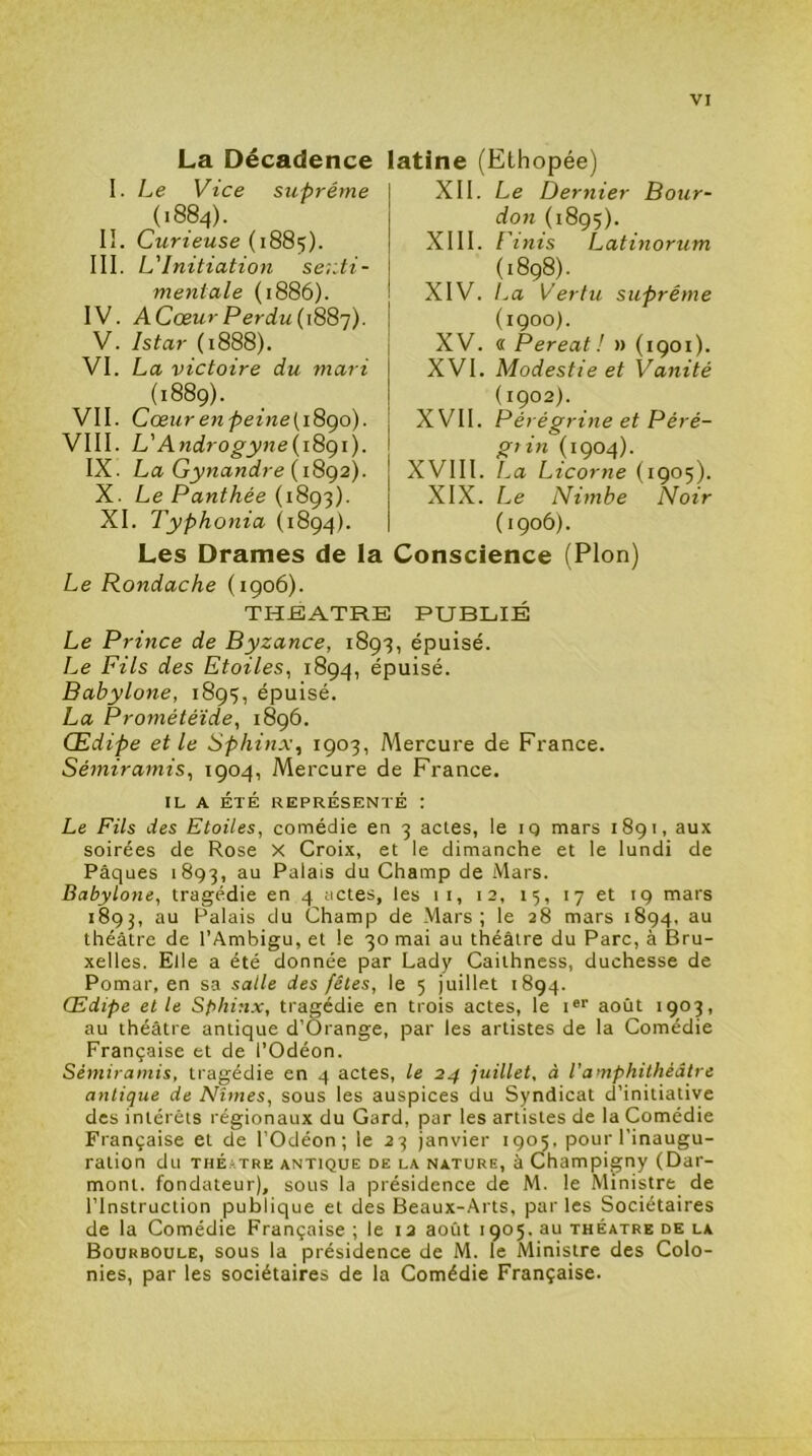 La Decadence latine (Ethopée) I. Le Vice suprême (1884). II. Cwriewse (1885). III. L'Initiation se;:ti- mentale (1886). IV. ACœurPerdu(i88’]). V. Istar (1888). VI. La victoire du mari (1889). VII. Cœurenpeine[i8go). VIII. L'Androgyne{i8gi). IX. La Gynandre (1892). X. Le Panthée {i8g'^). XI. Typhonia (1894). Les Drames de la Le Rondache (1906). XII. Le Dernier Pour- don (1895). XIII. Finis Latinorum (1898). XIV. La Vertu suprême (1900). XV. « Pereat! » (1901). XVI. Modestie et Vanité (1902). XVII. Pérégrine et Péré- gtin (1904). XVIII. La Licorne (1905). XIX. Le Nimbe Noir (1906). Conscience (Plon) THEATRE PUBLIÉ Le Prince de Byzance, 1893, épuisé. Le Fils des Etoiles, 1894, épuisé. Babylone, 1895, épuisé. La Prométéïde, 1896. Œdipe et le Sphinx, 1903, Mercure de France. Sémiramis, 1904, Mercure de France. IL A ÉTÉ REPRÉSENTÉ : Le Fils des Etoiles, comédie en 3 actes, le iq mars 1891, aux soirées de Rose X Croix, et le dimanche et le lundi de Pâques 1893, Palais du Champ de Mars. Babylone, tragédie en 4 actes, les 11, 12, 15, 17 et 19 mars 1893, au Palais du Champ de Mars; le 28 mars 1894, au théâtre de l’Ambigu, et le 30 mai au théâtre du Parc, à Bru- xelles. Elle a été donnée par Lady Caithness, duchesse de Pomar, en sa salle des fêtes, le 5 juillet 1894. Œdipe elle Sphinx, tragédie en trois actes, le i®' août 1903, au théâtre antique d’Orange, par les artistes de la Comédie Française et de l’Odéon. Sémiramis, tragédie en 4 actes, le 24 juillet, à l'amphithéâtre antique de Nîmes, sous les auspices du Syndicat d’initiative des intérêts régionaux du Gard, par les artistes de la Comédie Française et de l’Odéon; le 23 janvier 1905. pour l’inaugu- ration du THÉ.'iTRE ANTIQUE DE LA NATURE, à Champigny (Dar- mont. fondateur), sous la présidence de M. le Ministre de l’Instruction publique et des Beaux-Arts, par les Sociétaires de la Comédie Française ; le 12 août 1905. au théâtre de la Bourboule, sous la présidence de M. le Ministre des Colo- nies, par les sociétaires de la Comédie Française.