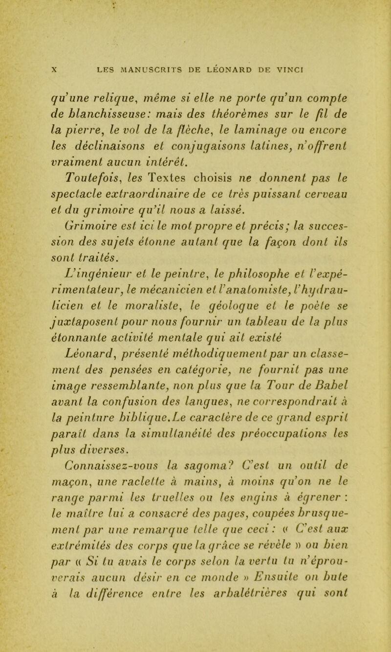 qu’une relique, même si elle ne porte qu’un compte de blanchisseuse : mais des théorèmes sur le fil de la pierre, le vol de la flèche, le laminage ou encore les déclinaisons et conjugaisons latines, n’offrent vraiment aucun intérêt. Toutefois, les Textes choisis ne donnent pas le spectacle extraordinaire de ce très puissant cerveau et du grimoire qu’il nous a laissé. Grimoire est ici le mot propre et précis; la succes- sion des sujets étonne autant que la façon dont ils sont traités. L’ingénieur et le peintre, le philosophe et l’expé- rimentateur, le mécanicien et l’anatomiste, l’hgdrau- licien et le moraliste, le géologue et le poêle se juxtaposent pour nous fournir un tableau de la plus étonnante activité mentale qui ait existé Léonard, présenté méthodiquement par un classe- ment des pensées en catégorie, ne fournit pas une image ressemblante, non plus que la Tour de Babel avant la confusion des langues, ne correspondrait h la peinture biblique.Le caractère de ce grand esprit paraît dans la simultanéité des préoccupations les plus diverses. Connaissez-vous la sagoma? C’est un outil de maçon, une raclette à mains, à moins qu’on ne le range parmi les truelles ou les engins à égrener : le maître lui a consacré des pages, coupées brusque- ment par une remarque telle que ceci: (< C’est aux extrémités des corps que la grâce se révèle » ou bien par (( Si tu avais le corps selon la vertu tu n’éprou- verais aucun désir en ce monde » Ensuite on bute à la différence entre les arbalétrières qui sont