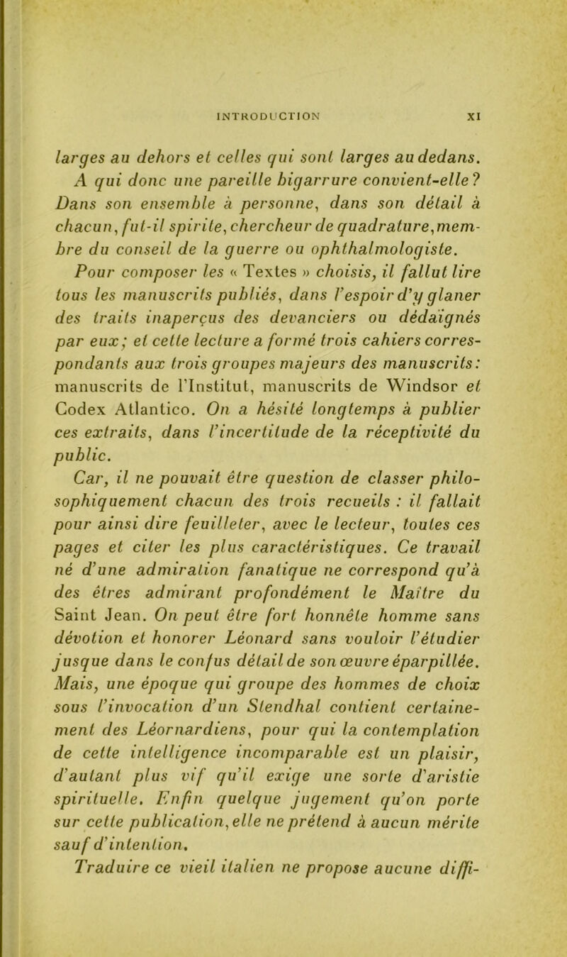 larges au dehors et celles gui sont larges au dedans. A qui donc une pareille bigarrure convient-elle? Dans son ensemble à personne, dans son détail à chacun, fut-il spirite, chercheur de quadrature,mem- bre du conseil de la guerre ou ophthalmologiste. Pour composer les « Textes » choisis, il fallut lire tous les manuscrits publiés, dans Vespoir d’y glaner des traits inaperçus des devanciers ou dédaignés par eux; et cette lecture a formé trois cahiers corres- pondants aux trois groupes majeurs des manuscrits: manuscrits de ITnstitut, manuscrits de Windsor et Codex Atlantico. On a hésité longtemps à publier ces extraits, dans l’incertitude de la réceptivité du public. Car, il ne pouvait être question de classer philo- sophiquement chacun des trois recueils : il fallait pour ainsi dire feuilleter, avec le lecteur, toutes ces pages et citer les plus caractéristiques. Ce travail né d’une admiration fanatique ne correspond qu’a des êtres admirant profondément le Maître du Saint Jean. On peut être fort honnête homme sans dévotion et honorer Léonard sans vouloir l’étudier jusque dans le confus délailde son œuvre éparpillée. Mais, une époque qui groupe des hommes de choix sous l’invocation d’un Stendhal contient certaine- ment des Léornardiens, pour qui la contemplation de cette intelligence incomparable est un plaisir, d’autant plus vif qu’il exige une sorte d'aristie spirituelle. Enfin quelque jugement qu’on porte sur cette publication, elle ne prétend à aucun mérite sauf d’intention. Traduire ce vieil italien ne propose aucune diffi-