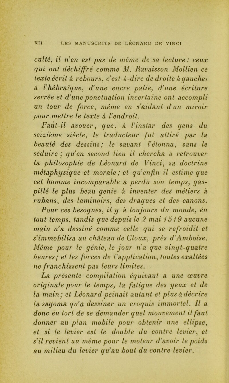 culté, il n’en est pas de même de sa lecture : ceux qui ont déchiffré comme M. Ravaisson Mollien ce texte écrit a rebours, c’est-à-dire de droite à gauche) à l’hébraïque, d’une encre pâlie, d’une écriture serrée et d'une ponctuation incertaine ont accompli un tour de force, même en s’aidant d'un miroir pour mettre le texte à l’endroit. Faut-il avouer, que, à l'instar des gens du seizième siècle, le traducteur fut attiré par la beauté des dessins,' le savant l’étonna, sans le séduire ,' qu’en second lieu il chercha à retrouver la philosophie de Léonard de Vinci, sa doctrine métaphysique et morale ; et qu’enfin il estime que cet homme incomparable a perdu son temps, gas- pillé le plus beau genie à inventer des métiers à rubans, des laminoirs, des dragues et des canons. Pour ces besognes, il y à toujours du monde, en tout temps, tandis que depuis le ê mai 1519 aucune main n’a dessiné comme celle qui se refroidit et s’immobilisa au château de doux, prés d'Amboise. Même pour le génie, le jour n'a que vingt-quatre heures; et les forces de l'application, toutes exaltées ne franchissent pas leurs limites. La présente compilation équivaut a une œuvre originale pour le temps, la fatigue des yeux et de la main; et Léonard peinait autant et plus àdécrire la sagoma qu’à dessiner un croquis immortel. Il a donc eu tort de se demander quel mouvement il faut donner au plan mobile pour obtenir une ellipse, et si le levier est le double du contre levier, et s’il revien t au même pour le moteur d'avoir le poids au milieu du levier qu’au bout du contre levier.