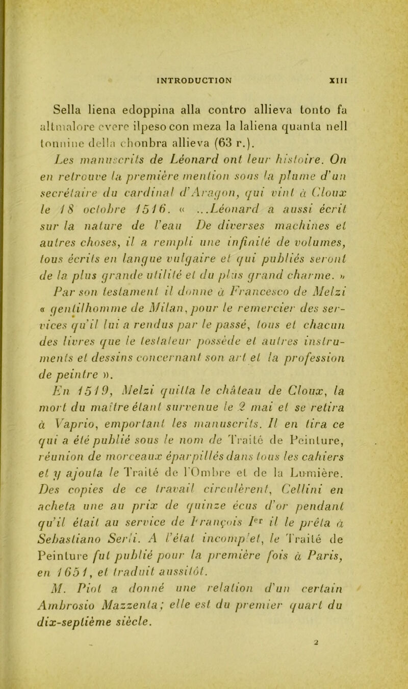 Sella liena edoppina alla contre allieva toiito fa allmalore overc ilpesocon meza la laliena quanta nell tnniiiiie dclhi dionbra allieva (63 r.). Les manuscrits de Léonard ont leur histoire. On en retrouve la première mention sous la plume d'un secrétaire du cardinal d'Aragon, gui vint à (doux le 18 ocloJjre 1518. « .. .Léonard a aussi écrit sur la nature de l’eau De diverses machines et autres choses, il a rempli une infinité de volumes, tous écrits en langue vulgaire et qui publiés seront de la plus grande utilité et du plus grand charme. » Par son testament il donne à Francesco de Melzi « gentilhomme de Milan, pour le remercier des ser- vices qu'il lui a rendus par le passé, tous et chacun des livres que le testateur possède et autres instru- ments et dessins concernant son art et la profession de peintre ». En 1519, Melzi quitta le château de Cloux, la mort du maître étant survenue le 2 mai et se relira à Vaprio, emportant les manuscrits. Il en tira ce qui a été publié sous le nom de Traité de Pointure, réunion de morceaux épar pillés dans tous les cahiers et y ajouta le Traité do l'Ombre et de la Lumière. Des copies de ce travail circulèrent, Cellini en acheta une au prix de quinze écus d’or pendant qu’il était au service de brançois il le prêta à Sebastiano Serii. A l’étal incomp et, le 'traité de Peinture fut publié pour la jiremière fois à Paris, en 1651, et traduit aussitôt. M. Piot a donné une relation d'un certain Ambrosio Mazzenla; elle est du premier quart du dix-septième siècle. •2