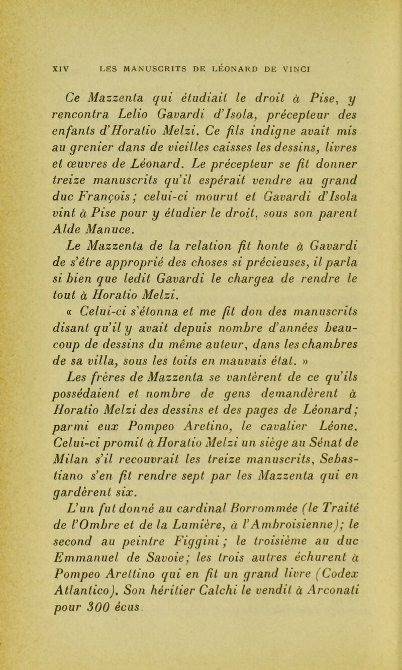 Ce Mazzenta qui étudiait le droit à Pise, y rencontra Lelio Gavardi d’Isola, précepteur des enfants d’Horatio Melzi. Ce fils indigne avait mis au grenier dans de vieilles caisses les dessins, livres et œuvres de Léonard. Le précepteur se fit donner treize manuscrits qu’il espérait vendre au grand duc François^ celui-ci mourut et Gavardi d’Isola vint à Pise pour y étudier le droit., sous son parent Aide Manuce. Le Mazzenta de la relation fit honte à Gavardi de s’être approprié des choses si précieuses, il parla si bien que ledit Gavardi le chargea de rendre le tout à Horatio Melzi. « Celui-ci s'étonna et me fit don des manuscrits disant qu’il y avait depuis nombre d’années beau- coup de dessins du même auteur, dans les chambres de sa villa, sous les toits en mauvais état, n Les frères de Mazzenta se vantèrent de ce qu’ils possédaient et nombre de gens demandèrent à Horatio Melzi des dessins et des pages de Léonard; parmi eux Pompeo Aretino, le cavalier Léone. Celui-ci promit à Horatio Melzi un siège au Sénat de Milan s’il recouvrait les treize manuscrits, Sebas- tiano s’eiï fit rendre sept par les Mazzenta qui en gardèrent six. L’un fut donné au cardinal Borrommée (le Traité de l’Ombre et de la Lumière, à l’Ambroisienne); le second au peintre Figgini ; le troisième au duc Emmanuel de Savoie; les trois autres échurent à Pompeo Arettino qui en fil un grand livre (Codex Atlantico). Son héritier Calchi le vendit à Arconati pour 300 écus