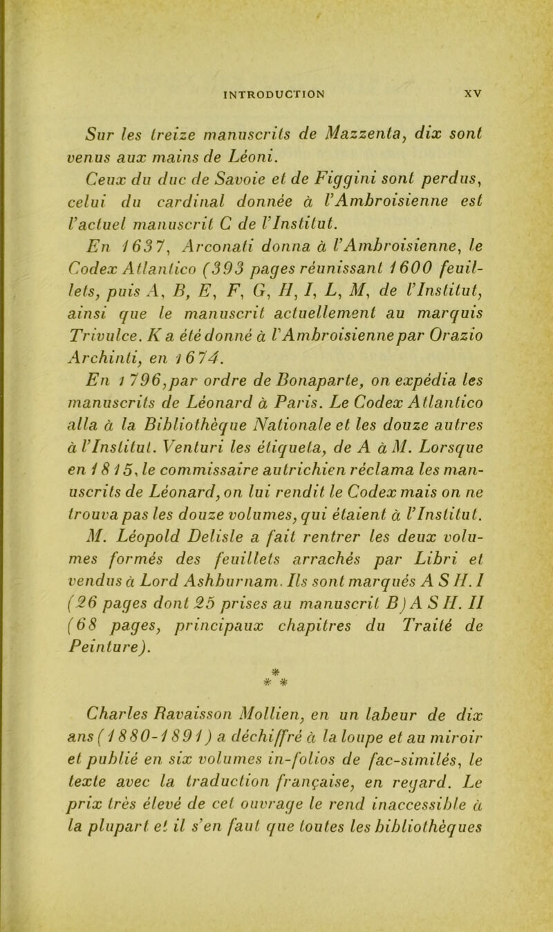 Sur les treize manuscrits de Mazzenta, dix sont venus aux mains de Léoni. Ceux du duc de Savoie et de Figgini sont perdus, celui du cardinal donnée à VAmbroisienne est l’actuel manuscrit C de l’Institut. En /63 7, Arconati donna à VAmbroisienne, le Codex Atlantico (393 pages réunissant 1600 feuil- lets, puis A, B, E, F, G, H, I, L, M, de l’Institut, ainsi que le manuscrit actuellement au marquis Trivulce. K a été donné à V Ambroisienne par Orazio Archinti, en 16 T4. En ! 796,par ordre de Bonaparte, on expédia les manuscrits de Léonard à Paris. Le Codex Atlantico alla à la Bibliothèque Nationale et les douze autres à l’Institut. Venturi les étiqueta, de A àM. Lorsque en 18 15, le commissaire autrichien réclama les man- uscrits de Léonard, on lui rendit le Codex mais on ne trouva pas les douze volumes, qui étaient à l’Institut. M. Léopold Delisle a fait rentrer les deux volu- mes formés des feuillets arrachés par Libri et vendus à Lord Ashburnam. Ils sont marqués AS H.I ( 26 pages dont 25 prises au manuscrit B) AS H. II (68 pages, principaux chapitres du Traité de Peinture). # * Charles Bavaisson Mollien, en un labeur de dix ans ( 1880-1891 ) a déchiffré à la loupe et au miroir et publié en six volumes in-folios de fac-similés, le texte avec la traduction française, en regard. Le prix très élevé de cet ouvrage le rend inaccessible à la plupart et il s’en faut que toutes les bibliothèques