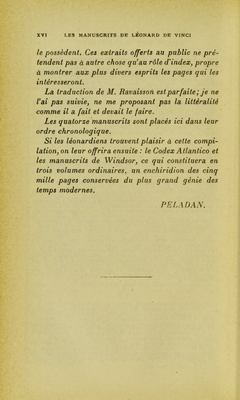 le possèdent. Ces extraits offerts au public ne pré- tendent pas à autre chose qu’au rôle d'index, propre à montrer aux plus divers esprits les pages qui les intéresseront, La traduction de M. Ravaisson est parfaite; je ne l’ai pas suivie, ne me proposant pas la littéralité comme il a fait et devait le faire. Les quatorze manuscrits sont placés ici dans leur ordre chronologique. Si les léonardiens trouvent plaisir à celte compi- lation, on leur offrira ensuite : le Codex Atlantico et les manuscrits de Windsor, ce qui constituera en trois volumes ordinaires, un enchiridion des cinq mille pages conservées du plus grand génie des temps modernes. PE LAD AN.