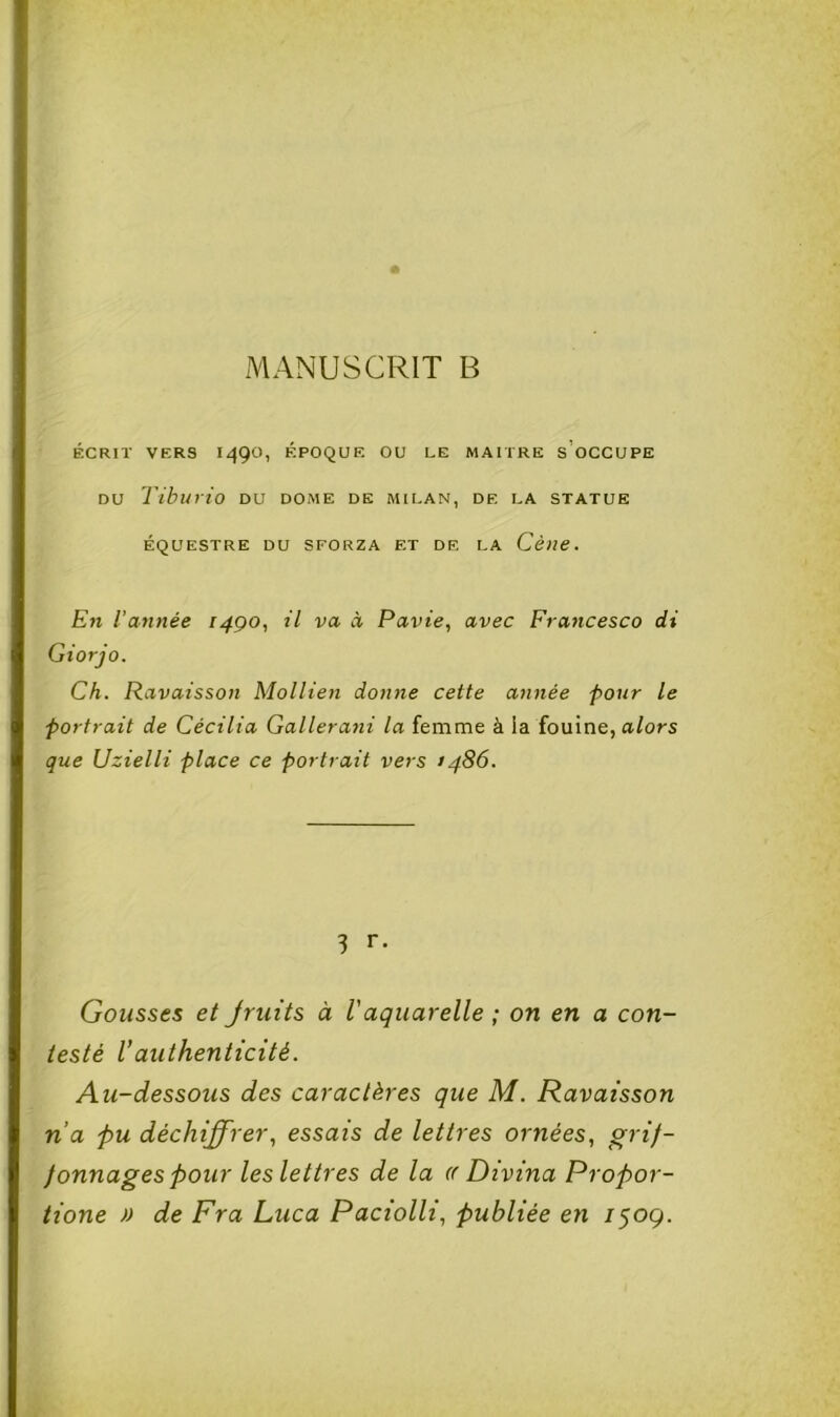 ÉCRIT VERS 1490, ÉPOQUE OU LE MAITRE s’oCCUPE DU Tiburio DU DOME DE MILAN, DE LA STATUE ÉQUESTRE DU SFORZA ET DE LA Cène. En l’année 1490, il va à Pavie, avec Francesco di Giorjo. Ch. Ravaisson Mollien donne cette année four le portrait de Cécilia Gallerani la femme à la fouine, alors que Uzielli place ce portrait vers i486. 3 r. Gousses et Jruits à Vaquarelle ; on en a con- testé V authenticité. Au-dessous des caractères que M. Ravaisson n’a -pu déchiffrer., essais de lettres ornées, grif- fonnages pour les lettres de la (( Divina Propor- tione » de Fr a Luca Paciolli, publiée en /509.