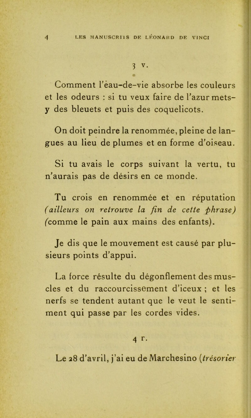 3 V. Comment Téau-de-vie absorbe les couleurs et les odeurs : si tu veux faire de l’azur mets- y des bleuets et puis des coquelicots. On doit peindre la renommée, pleine de lan- gues au lieu de plumes et en forme d’oiseau. Si tu avais le corps suivant la vertu, tu n’aurais pas de désirs en ce monde. Tu crois en renommée et en réputation failleurs on retrouve la fin de cette phrase) (^comme le pain aux mains des enfants). Je dis que le mouvement est causé par plu- sieurs points d’appui. La force résulte du dégonflement des mus- cles et du raccourcissement d’iceux ; et les nerfs se tendent autant que le veut le senti- ment qui passe par les cordes vides. 4 r. Le 28 d’avril, j’ai eu de Marchesino {trésorier