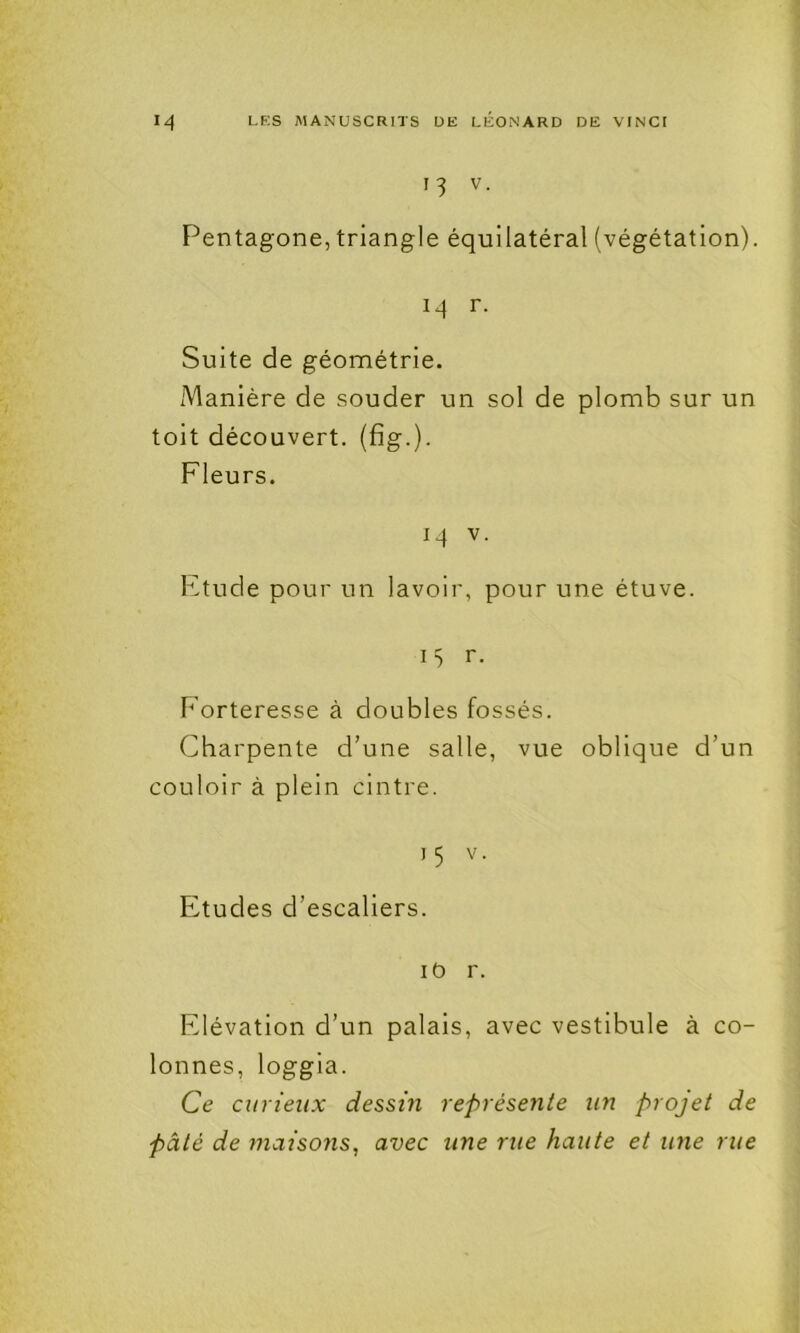 13 V. Pentagone, triangle équilatéral (végétation). 14 r. Suite de géométrie. Manière de souder un sol de plomb sur un toit découvert, (fig.). Fleurs. 14 V. Ktude pour un lavoir, pour une étuve. 15 r. Forteresse à doubles fossés. Charpente d’une salle, vue oblique d’un couloir à plein cintre. 15 v. Etudes d’escaliers. lO r. Elévation d’un palais, avec vestibule à co- lonnes, loggia. Ce curieux dessin représente un projet de pâté de maisons, avec une rue haute et une rue