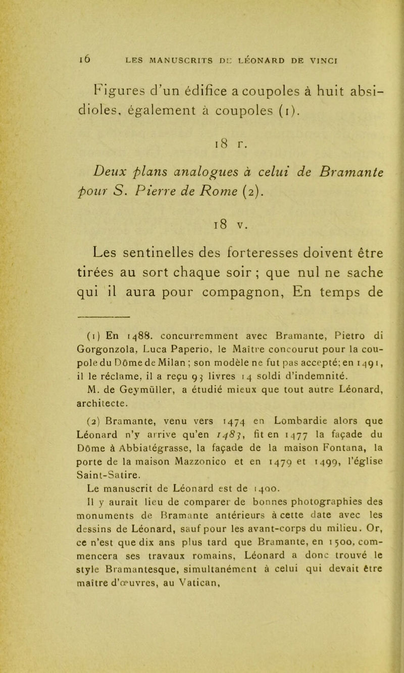 Figures d’un édifice a coupoles à huit absi- dioles, également à coupoles (i). i8 r. Deux plans analogues à celui de Bramante pour S. Pierre de Rome (2). 18 V. Les sentinelles des forteresses doivent être tirées au sort chaque soir ; que nul ne sache qui il aura pour compagnon, En temps de (1) En 1488. concuiTemment avec Bramante, Pietro di Gorgonzola, Luca Paperio, le Maître concourut pour la cou- pole du Dôme de Milan ; son modèle ne fut pas accepté; en 1491, il le réclame, il a reçu 95 livres 14 soldi d’indemnité. M. de Geymüller, a étudié mieux que tout autre Léonard, architecte. (2) Bramante, venu vers 1474 en Lombardie alors que Léonard n’y arrive qu’en fit en 1477 façade du Dôme à Abbiatégrasse, la façade de la maison Fontana, la porte de la maison Mazzonico et en 1479 et 1499, l’église Saint-Satire. Le manuscrit de Léonard est de 1400. 11 y aurait lieu de comparer de bonnes photographies des monuments de Bramante antérieurs à cette date avec les dessins de Léonard, sauf pour les avant-corps du milieu. Or, ce n’est que dix ans plus tard que Bramante, en 1500, com- mencera ses travaux romains, Léonard a donc trouvé le style Bramantesque, simultanément à celui qui devait être maître d’œuvres, au Vatican,