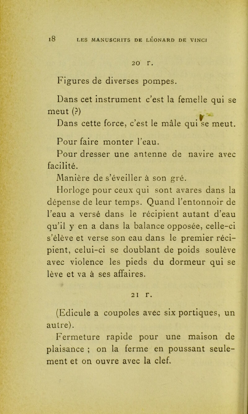 20 r. Figures de diverses pompes. Dans cet instrument c’est la femelle qui se meut {?) ^ . Dans cette force, c’est le mâle qui se meut. Pour faire monter l’eau. Pour dresser une antenne de navire avec facilité. Manière de s’éveiller à son gré. Horloge pour ceux qui sont avares dans la dépense de leur temps. Quand l’entonnoir de l’eau a versé dans le récipient autant d’eau qu’il y en a dans la balance opposée, celle-ci s’élève et verse son eau dans le premier réci- pient, celui-ci se doublant de poids soulève avec violence les pieds du dormeur qui se lève et va à ses affaires. 21 r. (Edicule a coupoles avec six portiques, un autre). Fermeture rapide pour une maison de plaisance ; on la ferme en poussant seule- ment et on ouvre avec la clef.