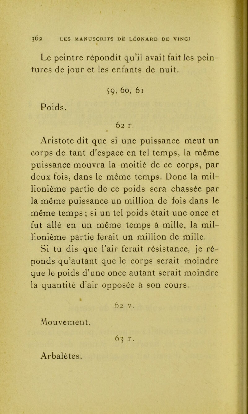 Le peintre répondit qu’il avait fait les pein- tures de jour et les enfants de nuit. ■59, 60, 61 Poids. 62 r, Aristote dit que si une puissance meut un corps de tant d’espace en tel temps, la même puissance mouvra la moitié de ce corps, par deux fois, dans le même temps. Donc la mil- lionième partie de ce poids sera chassée par la même puissance un million de fois dans le même temps ; si un tel poids était une once et fut allé en un même temps à mille, la mil- lionième partie ferait un million de mille. Si tu dis que l’air ferait résistance, je ré- ponds qu’autant que le corps serait moindre que le poids d’une once autant serait moindre la quantité d’air opposée à son cours. 62 V. Aiouvement. 63 r. Arbalètes.