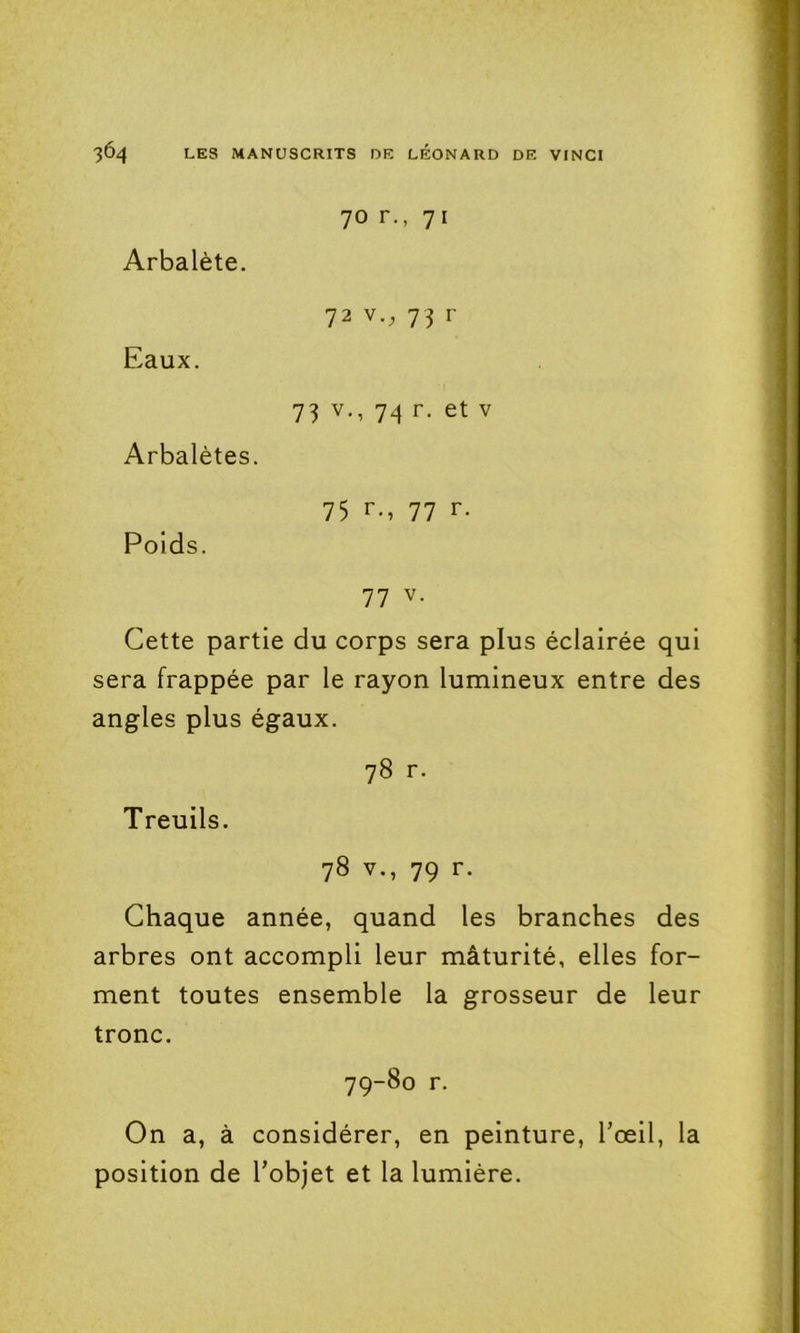 70 r., 71 Arbalète. 72 V., 73 r Eaux. 73 V., 74 r. et V Arbalètes. 75 r., 77 r. Poids. 77 V. Cette partie du corps sera plus éclairée qui sera frappée par le rayon lumineux entre des angles plus égaux. 78 r. Treuils. 78 V., 79 r. Chaque année, quand les branches des arbres ont accompli leur mâturité, elles for- ment toutes ensemble la grosseur de leur tronc. 79-80 r. On a, à considérer, en peinture, l’œil, la position de l’objet et la lumière.