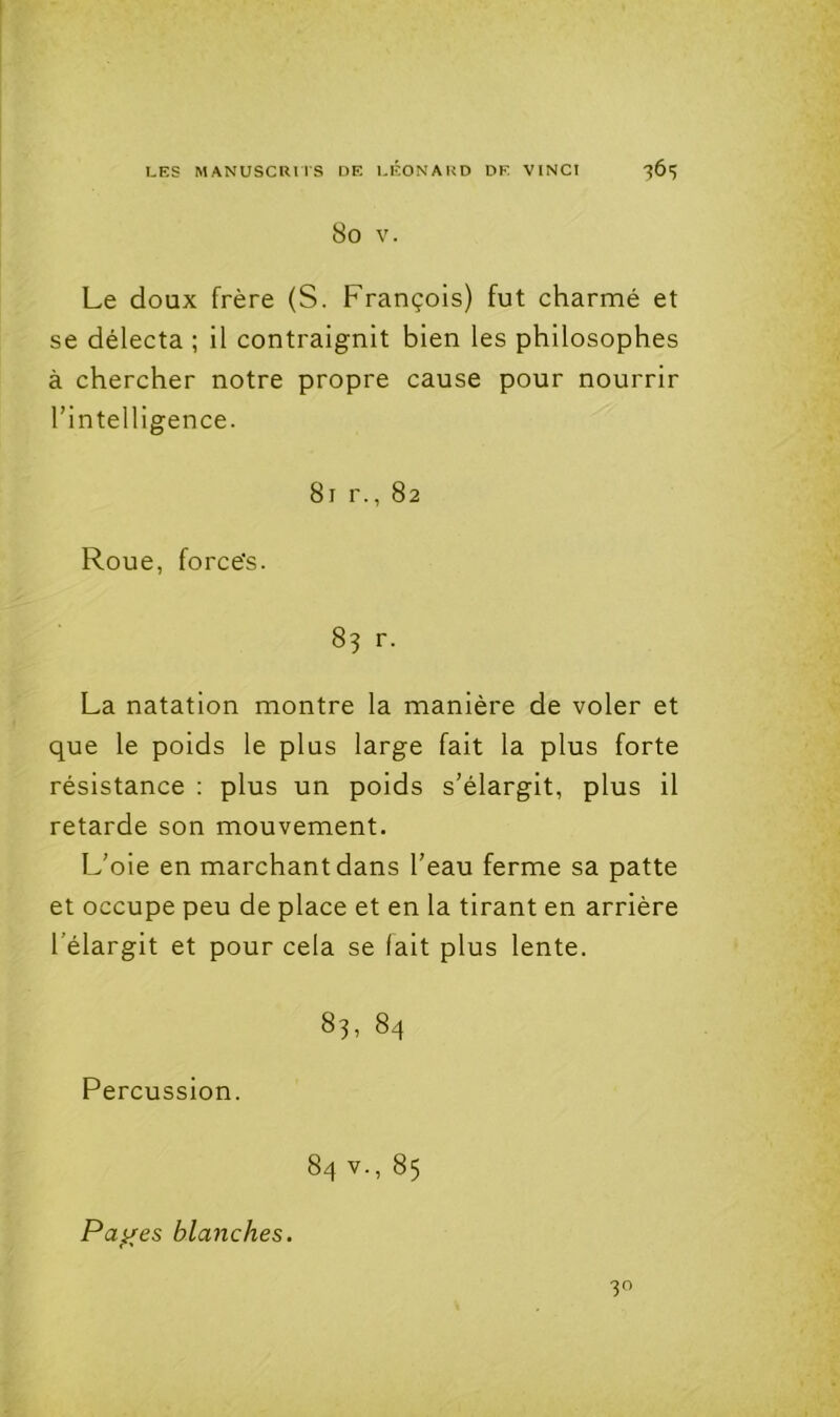 80 V. Le doux frère (S. François) fut charmé et se délecta ; il contraignit bien les philosophes à chercher notre propre cause pour nourrir l’intelligence. 81 r., 82 Roue, forcés. 83 r. La natation montre la manière de voler et que le poids le plus large fait la plus forte résistance : plus un poids s’élargit, plus il retarde son mouvement. L’oie en marchant dans l’eau ferme sa patte et occupe peu de place et en la tirant en arrière l’élargit et pour cela se fait plus lente. 83, 84 Percussion. 84 V., 85 Pa^es blanches. 30