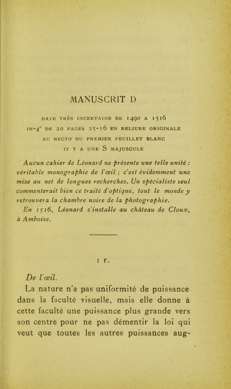 DATE TRÈS INCERTAINE DE 149O A I516 lN-4° DE 20 PAGES 25-16 EN RELIURE ORIGINALE AU RECTO DU PREMIER FEUILLET BLANC lY Y A UNE S MAJUSCULE A ucun cahier de Léonard ne présente une telle unité : véritable monographie de l’œil ; c’est évidemment une mise au net de longues recherches. Un spécialiste seul commenterait bien ce traité d’optique., tout le monde y retrouvera la chambre noire de la photographie. En 1^16, Léonard s’installe au château de Cloux, à Amboise. I r. De l’œil. La nature n’a pas uniformité de puissance dans la faculté visuelle, mais elle donne à cette faculté une puissance plus grande vers son centre pour ne pas démentir la loi qui veut que toutes les autres puissances aug-