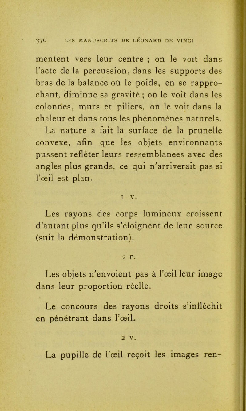 mentent vers leur centre ; on le voit dans l’acte de la percussion, dans les supports des bras de la balance où le poids, en se rappro- chant, diminue sa gravité ; on le voit dans les colonnes, murs et piliers, on le voit dans la chaleur et dans tous les phénomènes naturels. La nature a fait la surface de la prunelle convexe, afin que les objets environnants pussent refléter leurs ressemblanees avec des angles plus grands, ce qui n’arriverait pas si l’œil est plan. 1 V. Les rayons des corps lumineux croissent d’autant plus qu’ils s’éloignent de leur source (suit la démonstration). 2 r. Les objets n’envoient pas à l’œil leur image dans leur proportion réelle. Le concours des rayons droits s’infléchit en pénétrant dans l’œil. 2 V. La pupille de l’œil reçoit les images ren-