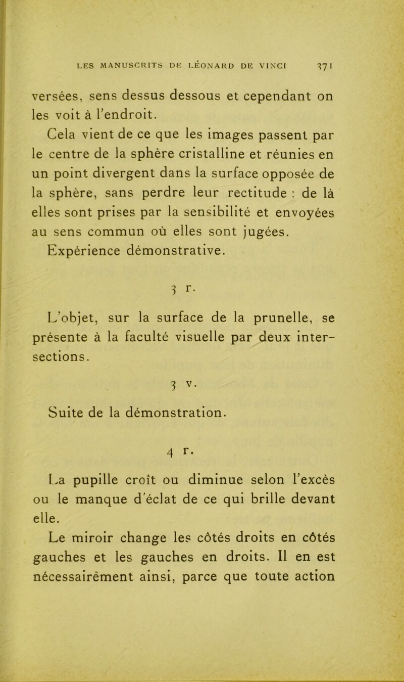 versées, sens dessus dessous et cependant on les voit à l’endroit. Cela vient de ce que les images passent par le centre de la sphère cristalline et réunies en un point divergent dans la surface opposée de la sphère, sans perdre leur rectitude : de là elles sont prises par la sensibilité et envoyées au sens commun où elles sont jugées. Expérience démonstrative. 3 r- L’objet, sur la surface de la prunelle, se présente à la faculté visuelle par deux inter- sections. 3 V- Suite de la démonstration. 4 r. La pupille croît ou diminue selon l’excès ou le manque d’éclat de ce qui brille devant elle. Le miroir change les côtés droits en côtés gauches et les gauches en droits. Il en est nécessairément ainsi, parce que toute action