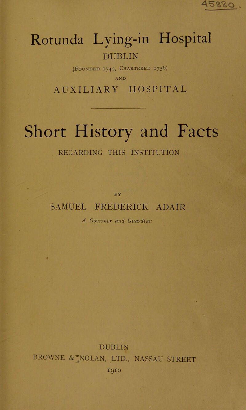 4*5^0 . Rotunda Lying-in Hospital DUBLIN (Founded 1745, Chartered 1756) AND AUXILIARY HOSPITAL Short History and Facts REGARDING THIS INSTITUTION BY SAMUEL FREDERICK ADAIR A Governor and Guardian DUBLIN BROWNE & NOLAN, LTD., NASSAU STREET 1910