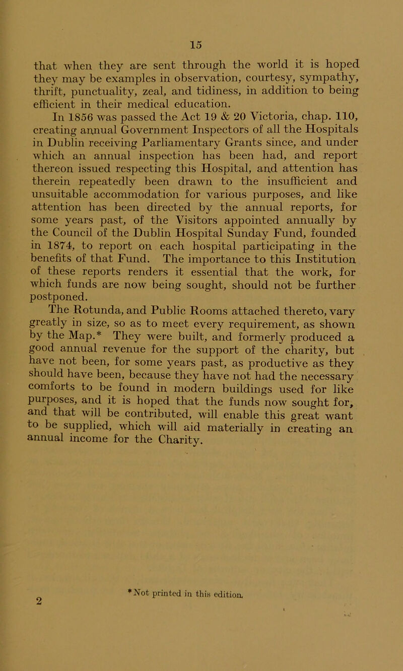 that when they are sent through the world it is hoped they may be examples in observation, courtesy, sympathy, thrift, punctuality, zeal, and tidiness, in addition to being efficient in their medical education. In 1856 was passed the Act 19 & 20 Victoria, chap. 110, creating annual Government Inspectors of all the Hospitals in Dublin receiving Parliamentary Grants since, and under which an annual inspection has been had, and report thereon issued respecting this Hospital, and attention has therein repeatedly been drawn to the insufficient and unsuitable accommodation for various purposes, and like attention has been directed by the annual reports, for some years past, of the Visitors appointed annually by the Council of the Dublin Hospital Sunday Fund, founded in 1874, to report on each hospital participating in the benefits of that Fund. The importance to this Institution of these reports renders it essential that the work, for which funds are now being sought, should not be further postponed. The Rotunda, and Public Rooms attached thereto, vary greatly in size, so as to meet every requirement, as shown by the Map.* They were built, and formerly produced a good annual revenue for the support of the charity, but have not been, for some years past, as productive as they should have been, because they have not had the necessary comforts to be found in modern buildings used for like purposes, and it is hoped that the funds now sought for, and that will be contributed, will enable this great want to be supplied, which will aid materially in creating an annual income for the Charity. 2 ♦Not printed in thin editioa