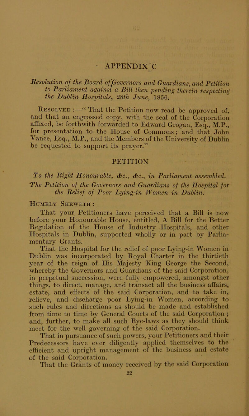 Resolution of the Board of governors and Guardians, and Petition to Parliament against a Bill then pending therein respecting the Dublin Hospitals, 28th June, 1856. Resolved :—“ That the Petition now read be approved of, and that an engrossed copy, with the seal of the Corporation affixed, be forthwith forwarded to Edward Grogan, Esq., M.P., for presentation to the House of Commons ; and that John Vance, Esq., M.P., and the Members of the University of Dublin be requested to support its prayer.” PETITION To the Right Honourable, &c., &c., in Parliament assembled. The Petition of the Governors and Guardians of the Hospital for the Relief of Poor Lying-in Women in Dublin. Humbly Sheweth : That your Petitioners have perceived that a Bill is now before your Honourable House, entitled, A Bill for the Better Regulation of the House of Industry Hospitals, and other Hospitals in Dublin, supported wholly or in part by Parlia- mentary Grants. That the Hospital for the relief of poor Lying-in Women in Dublin was incorporated by Royal Charter in the thirtieth year of the reign of His Majesty King George the Second, whereby the Governors and Guardians of the said Corporation, in perpetual succession, were fully empowered, amongst other things, to direct, manage, and transact all the business affairs, estate, and effects of the said Corporation, and to take in, relieve, and discharge poor Lying-in Women, according to such rules and directions as should be made and established from time to time by General Courts of the said Corporation ; and, further, to make all such Bye-laws as they should think meet for the well governing of the said Corporation. That in pursuance of such powers, your Petitioners and their Predecessors have ever diligently applied themselves to the efficient and upright management of the business and estate of the said Corporation. That the Grants of money received by the said Corporation