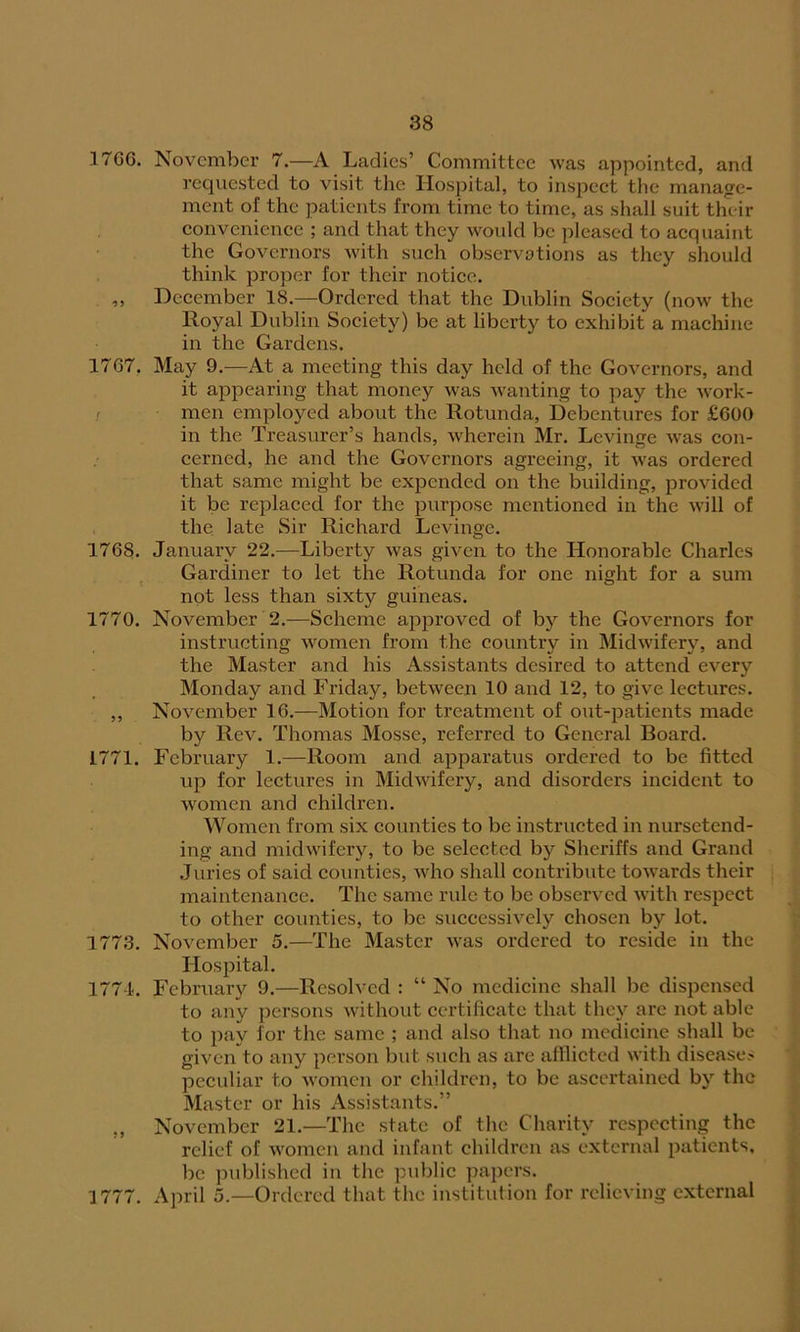 1706. November 7.—A Ladies’ Committee was appointed, and requested to visit the Hospital, to inspect the manage- ment of the patients from time to time, as shall suit their convenience ; and that they would be pleased to acquaint the Governors with such observations as they should think proper for their notice. ,, December 18.—Ordered that the Dublin Society (now the Royal Dublin Society) be at liberty to exhibit a machine in the Gardens. 1767. May 9.—At a meeting this day held of the Governors, and it appearing that money was wanting to pay the work- men employed about the Rotunda, Debentures for £600 in the Treasurer’s hands, wherein Mr. Levinge was con- cerned, he and the Governors agreeing, it was ordered that same might be expended on the building, provided it be replaced for the purpose mentioned in the will of the late Sir Richard Levinge. 1768. January 22.—Liberty was given to the Honorable Charles Gardiner to let the Rotunda for one night for a sum not less than sixty guineas. 1770. November 2.—Scheme approved of by the Governors for instructing women from the country in Midwifery, and the Master and his Assistants desired to attend every Monday and Friday, between 10 and 12, to give lectures. ,, November 16.—Motion for treatment of out-patients made by Rev. Thomas Mosse, referred to General Board. 1771. February 1.—Room and apparatus ordered to be fitted up for lectures in Midwifery, and disorders incident to women and children. Women from six counties to be instructed in nursetend- ing and midwifery, to be selected by Sheriffs and Grand Juries of said counties, who shall contribute towards their maintenance. The same rule to be observed with respect to other counties, to be successively chosen by lot. 1773. November 5.—The Master was ordered to reside in the Hospital. 1774. February 9.—Resolved : “ No medicine shall be dispensed to any persons without certificate that they are not able to pay lor the same ; and also that no medicine shall be given to any person but. such as are afflicted with disease? peculiar to women or children, to be ascertained by the Master or his Assistants.” „ November 21.—The state of the Charity respecting the relief of women and infant children as external patients, be published in the public papers. 3 777. April 5.—Ordered that the institution for relieving external