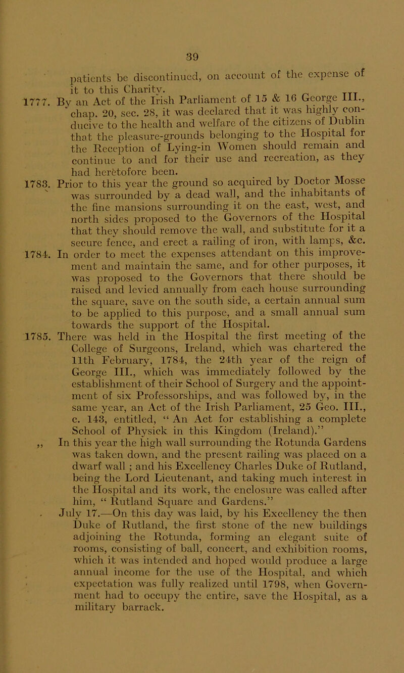 patients be discontinued, on account of the expense of it to this Charity. 1777. By an Act of the Irish Parliament of 15 & 1G George 111., ' chap. 20, sec. 28, it was declared that it was highly con- ducive to the health and welfare of the citizens of Dublin that the pleasure-grounds belonging to the Hospital for the Reception of Lying-in Women should remain and continue to and for their use and recreation, as they had heretofore been. 17S3. Prior to this year the ground so acquired by Doctor Mosse was surrounded by a dead Avail, and the inhabitants of the fine mansions surrounding it on the east, Avcst, and north sides proposed to the GoA^ernors of the Hospital that they should remove the Avail, and substitute for it a secure fence, and erect a railing of iron, Avith lamps, &c. 1784. In order to meet the expenses attendant on this improve- ment and maintain the same, and for other purposes, it Avas proposed to the Governors that there should be raised and levied annually from each house surrounding the square, save on the south side, a certain annual sum to be applied to this purpose, and a small annual sum towards the support of the Hospital. 1785. There was held in the Hospital the first meeting of the College of Surgeons, Ireland, Avhich Avas chartered the 11th February, 1784, the 24th year of the reign of George III., Avhich was immediately folloAved by the establishment of their School of Surgery and the appoint- ment of six Professorships, and Avas followed by, in the same year, an Act of the Irish Parliament, 25 Geo. III., c. 143, entitled, “ An Act for establishing a complete School of Physick in this Kingdom (Ireland).” ,, In this year the high Avail surrounding the Rotunda Gardens Avas taken down, and the present railing Avas placed on a dwarf Avail ; and his Excellency Charles Duke of Rutland, being the Lord Lieutenant, and taking much interest in the Hospital and its work, the enclosure Avas called after him, “ Rutland Square and Gardens.” July 17.—On this day Avas laid, by his Excellency the then Duke of Rutland, the first stone of the ucav buildings adjoining the Rotunda, forming an elegant suite of rooms, consisting of ball, concert, and exhibition rooms, Avhich it Avas intended and hoped would produce a large annual income for the use of the Hospital, and which expectation Avas fully realized until 1798, when Govern- ment had to occupy the entire, save the Hospital, as a military barrack.