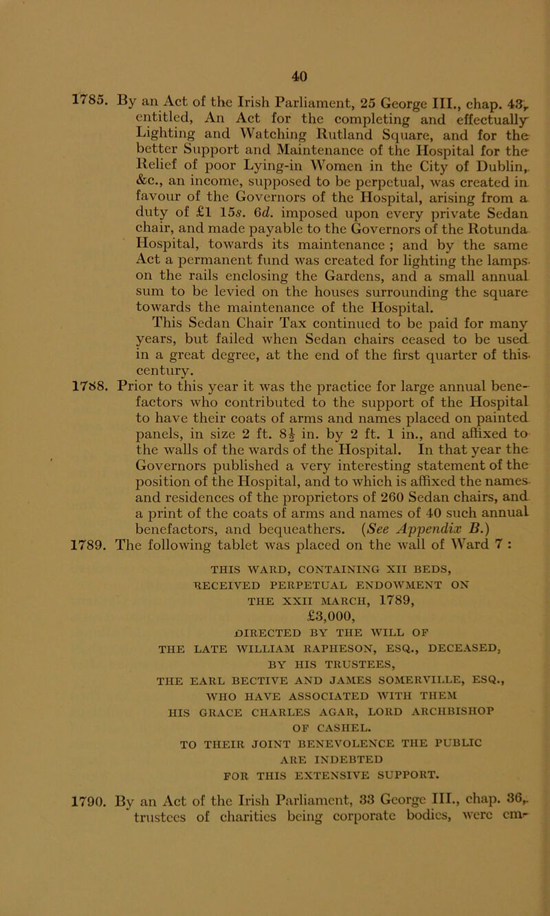 1785. By an Act of the Irish Parliament, 25 George III., chap. 43r entitled, An Act for the completing and effectually' Lighting and Watching Rutland Square, and for the better Support and Maintenance of the Hospital for the Relief of poor Lying-in Women in the City of Dublin,. &c., an income, supposed to be perpetual, was created in favour of the Governors of the Hospital, arising from a duty of £l 15s. 6d. imposed upon every private Sedan chair, and made payable to the Governors of the Rotunda Hospital, towards its maintenance ; and by the same Act a permanent fund was created for lighting the lamps- on the rails enclosing the Gardens, and a small annual sum to be levied on the houses surrounding the square towards the maintenance of the Hospital. This Sedan Chair Tax continued to be paid for many years, but failed when Sedan chairs ceased to be used in a great degree, at the end of the first quarter of this- century. 1788. Prior to this year it was the practice for large annual bene- factors who contributed to the support of the Hospital to have their coats of arms and names placed on painted panels, in size 2 ft. 8i in. by 2 ft. 1 in., and affixed to the walls of the wards of the Hospital. In that year the Governors published a very interesting statement of the position of the Hospital, and to which is affixed the names- and residences of the proprietors of 260 Sedan chairs, and a print of the coats of arms and names of 40 such annual benefactors, and bequeathers. (See Appendix B.) 1789. The following tablet was placed on the wall of Ward 7 : THIS WARD, CONTAINING XII BEDS, RECEIVED PERPETUAL ENDOWMENT ON THE XXII MARCH, 1789, £3,000, DIRECTED BY THE WILL OF THE LATE WILLIAM RAPHESON, ESQ., DECEASED, BY HIS TRUSTEES, THE EARL BECTIVE AND JAMES SOMERVILLE, ESQ., WHO HAVE ASSOCIATED WITH THEM HIS GRACE CHARLES AGAR, LORD ARCHBISHOP OF CASHEL. TO THEIR JOINT BENEVOLENCE THE PUBLIC ARE INDEBTED FOR THIS EXTENSIVE SUPPORT. 1790. By an Act of the Irish Parliament, 33 George III., chap. 36r trustees of charities being corporate bodies, were enw