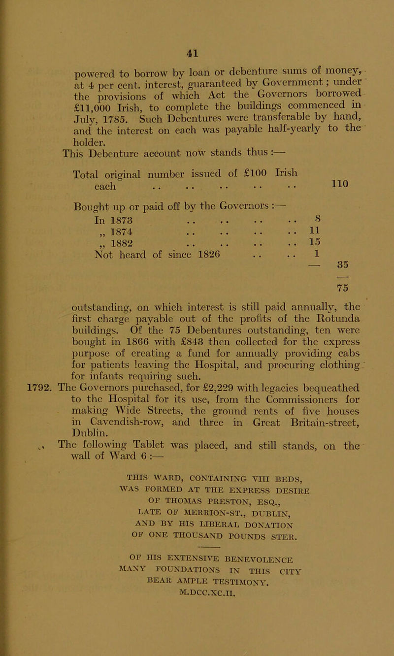 powered to borrow by loan or debenture sums of money, at 4 per cent, interest, guaranteed by Government; under the provisions of which Act the Governors borrowed £11,000 Irish, to complete the buildings commenced in July, 1785. Such Debentures were transferable by hand, and the interest on each was payable half-yearly to the holder. This Debenture account now stands thus :— Total original number issued of £100 Irish each Bought up or paid off by the Governors :— In 1873 ,,1874 ,, 1882 . . • • • • • • Not heard of since 1826 110 8 11 15 1 — 35 75 outstanding, on which interest is still paid annually, the first charge payable out of the profits of the Rotunda buildings. Of the 75 Debentures outstanding, ten were bought in 1866 with £843 then collected for the express purpose of creating a fund for annually providing cabs for patients leaving the Hospital, and procuring clothing for infants requiring such. 1792. The Governors purchased, for £2,229 with legacies bequeathed to the Hospital for its use, from the Commissioners for making Wide Streets, the ground rents of five houses in Cavendish-row, and three in Great Britain-street, Dublin. o The following Tablet was placed, and still stands, on the Avail of Ward 6 :— THIS WARD, CONTAINING VIII BEDS, WAS FORMED AT THE EXPRESS DESIRE OF THOMAS PRESTON, ESQ., LATE OF MERRION-ST., DUBLIN, AND BY HIS LIBERAL DONATION OF ONE THOUSAND POUNDS STER. OF HIS EXTENSIVE BENEVOLENCE MANY FOUNDATIONS IN THIS CITY BEAR AMPLE TESTIMONY. M.DCC.XC.il.