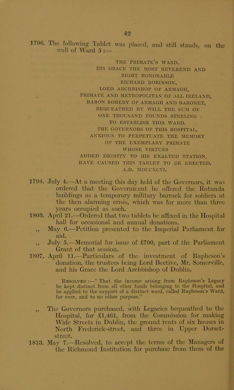 4*2 179G. The following Tablet was placed, and still stands, on the wall of Ward 5 :— THE primate’s WARD. IIIS GRACE THE MOST REVEREND AND RIGHT HONORABLE RICHARD ROBINSON, LORD ARCHBISHOP OF ARMAGH, PRIMATE AND METROPOLITAN OF ALL IRELAND, BARON ROBEBY OF ARMAGH AND BARONET, BEQUEATHED BY WILL THE SUM OF ONE THOUSAND POUNDS STERLING • TO ESTABLISH THIS WARD. THE GOVERNORS OF THIS HOSPITAL, ANXIOUS TO PERPETUATE THE MEMORY OF THE EXEMPLARY PRIMATE WHOSE VIRTUES ADDED DIGNITY TO HIS EXALTED STATION, HAVE CAUSED THIS TABLET TO BE ERECTED. A.D. MDCCXCVI. 1798. July 4.—At a meeting this day held of the Governors, it was ordered that the Government be offered the Rotunda buildings as a temporary military barrack for soldiers at the then alarming crisis, which was for more than three years occupied as such. 1803. April 21.—Ordered that two tablets be affixed in the Hospital hall for occasional and annual donations. „ May 6.—Petition presented to the Imperial Parliament for aid. „ July 5.—Memorial for issue of £700, part of the Parliament Grant of that session. 1807. April 11.—Particulars of the investment of Raphcson’s donation, the trustees being Lord Bective, Mr. Somerville, and his Grace the Lord Archbishop of Dublin. Resolved :—“ That the income arising from Rapheson’s Legacy be kept distinct from all other funds belonging to the Hospital, and be applied to the support of a distinct ward, called Rapheson’s Ward, for ever, and to no other purpose.” „ The Governors purchased, with Legacies bequeathed to the Hospital, for £1,461, from the Commission for making Wide Streets in Dublin, the ground rents of six houses in North Frcdcrick-strcet, and three in Upper Dorset- strect. 1813. May 7.—Resolved, to accept the terms of the Managers of the Richmond Institution for purchase from them of the