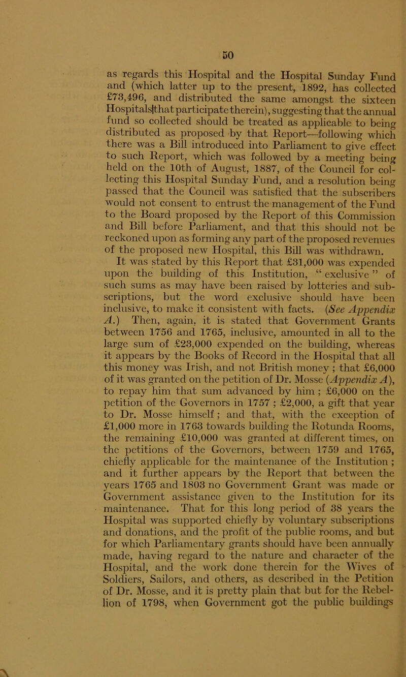 as regards this Hospital and the Hospital Sunday Fund and (which latter up to the present, 1892, has collected £73,496, and distributed the same amongst the sixteen Hospitalslthat participate therein), suggesting that the annual fund so collected should be treated as applicable to being distributed as proposed by that Report—following which there was a Bill introduced into Parliament to give effect to such Report, which was followed by a meeting being held on the 10th of August, 1887, of the Council for cob lecting this Hospital Sunday Fund, and a resolution being passed that the Council was satisfied that the subscribers would not consent to entrust the management of the Fund to the Board proposed by the Report of this Commission and Bill before Parliament, and that this should not be reckoned upon as forming any part of the proposed revenues of the proposed new Hospital, this Bill was withdrawn. It was stated by this Report that £31,000 was expended upon the building of this Institution, “ exclusive ” of such sums as may have been raised by lotteries and sub- scriptions, but the word exclusive should have been inclusive, to make it consistent with facts. (See Appendix A.) Then, again, it is stated that Government Grants between 1756 and 1765, inclusive, amounted in all to the large sum of £23,000 expended on the building, whereas it appears by the Books of Record in the Hospital that all this money was Irish, and not British money; that £6.000 of it was granted on the petition of Hr. Mosse (Appendix A), to repay him that sum advanced by him ; £6,000 on the petition of the Governors in 1757 ; £2,000, a gift that year to Dr. Mosse himself; and that, with the exception of £1,000 more in 1763 towards building the Rotunda Rooms, the remaining £10,000 was granted at different times, on the petitions of the Governors, between 1759 and 1765, chiefly applicable for the maintenance of the Institution ; and it further appears by the Report that between the years 1765 and 1803 no Government Grant was made or Government assistance given to the Institution for its maintenance. That for this long period of 38 years the Hospital was supported chiefly by voluntary subscriptions and donations, and the profit of the public rooms, and but for which Parliamentary grants should have been annually made, having regard to the nature and character of the Hospital, and the work done therein for the Wives of Soldiers, Sailors, and others, as described in the Petition of Ur. Mosse, and it is pretty plain that but for the Rebel- lion of 1798, when Government got the public buildings